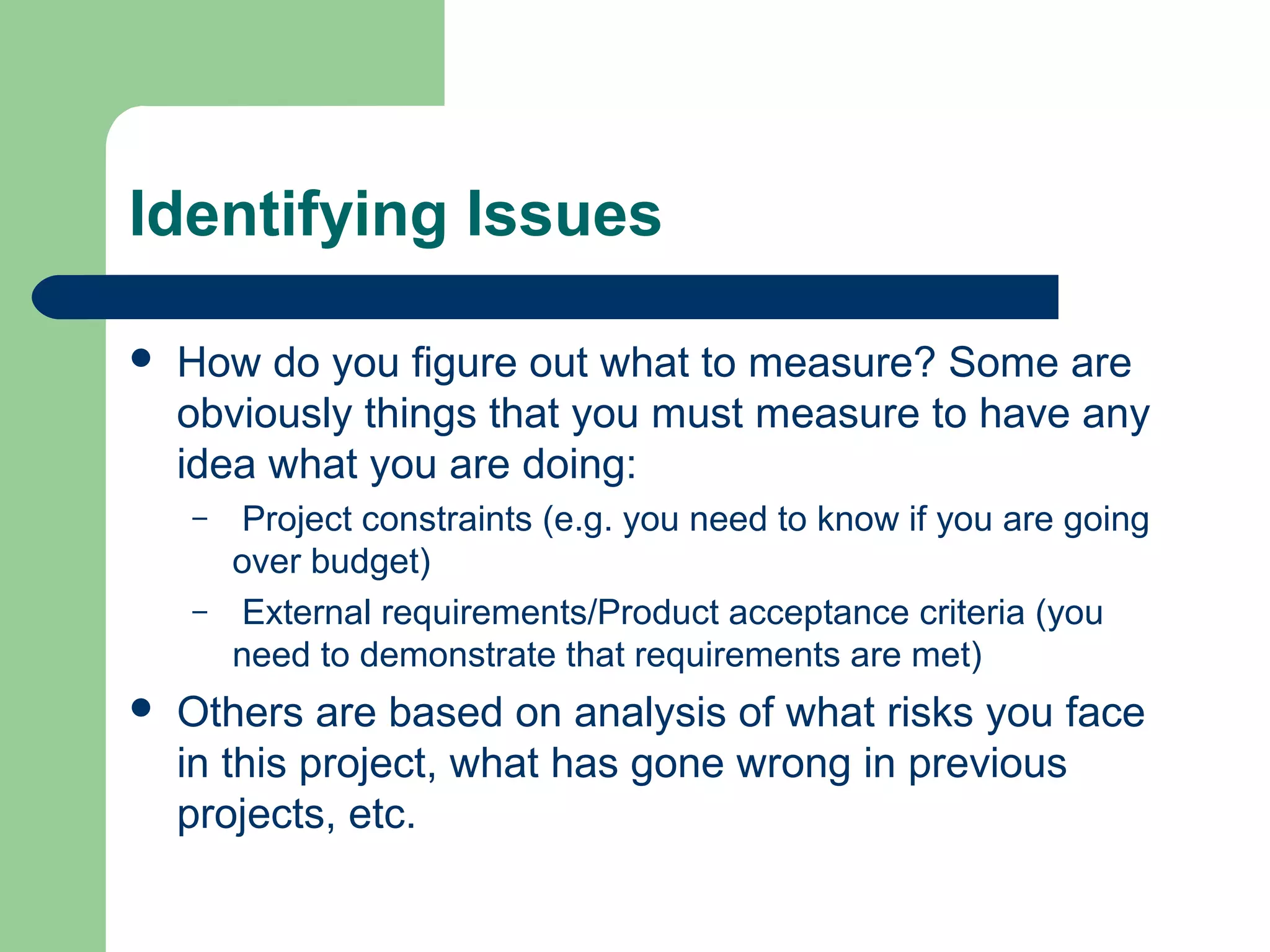 Identifying Issues
How do you figure out what to measure? Some are
obviously things that you must measure to have any
idea what you are doing:
– Project constraints (e.g. you need to know if you are going
over budget)
– External requirements/Product acceptance criteria (you
need to demonstrate that requirements are met)
Others are based on analysis of what risks you face
in this project, what has gone wrong in previous
projects, etc.