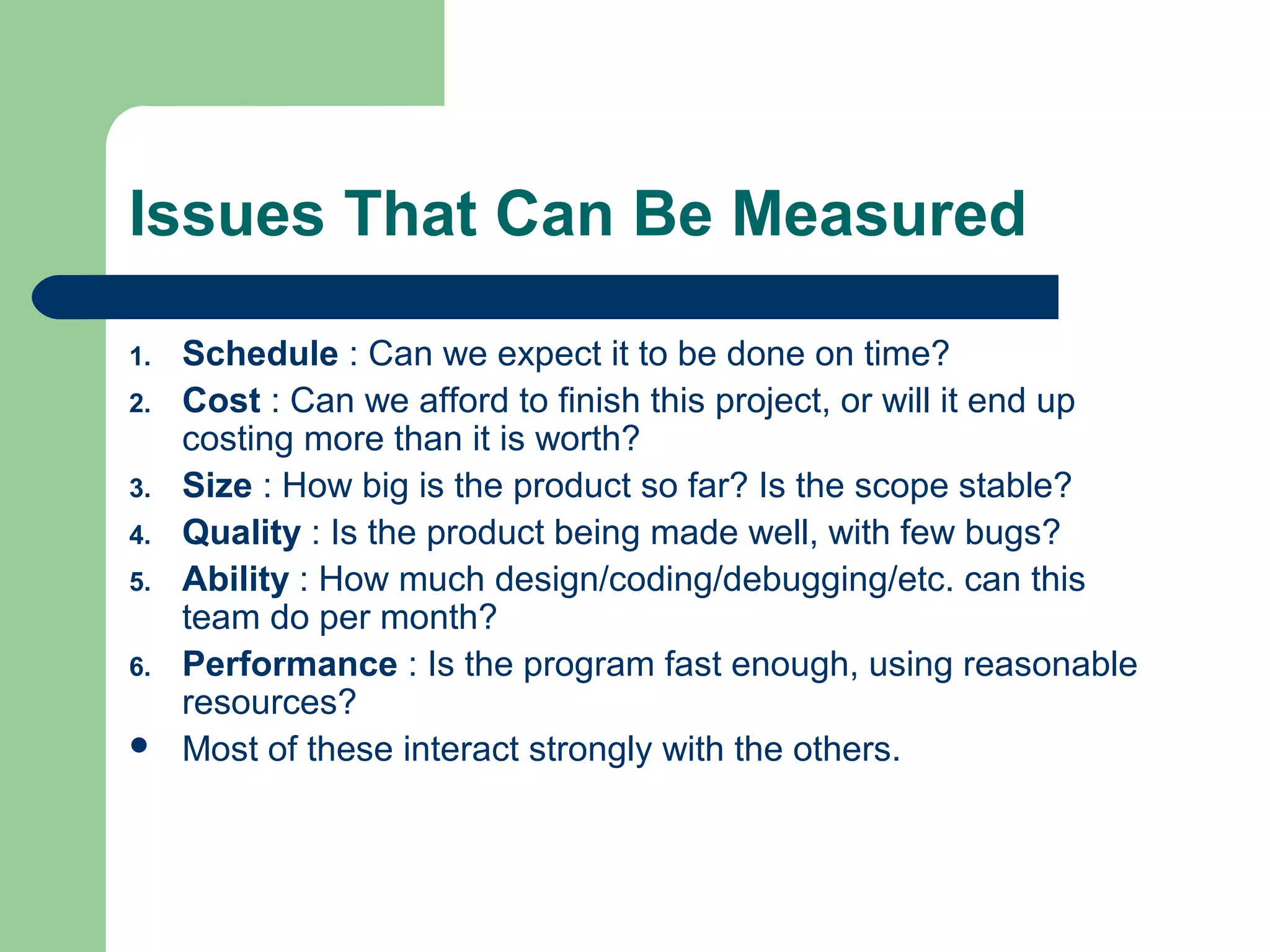 Issues That Can Be Measured
1. Schedule : Can we expect it to be done on time?
2. Cost : Can we afford to finish this project, or will it end up
costing more than it is worth?
3. Size : How big is the product so far? Is the scope stable?
4. Quality : Is the product being made well, with few bugs?
5. Ability : How much design/coding/debugging/etc. can this
team do per month?
6. Performance : Is the program fast enough, using reasonable
resources?
Most of these interact strongly with the others.
