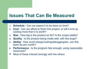Issues That Can Be Measured
1. Schedule : Can we expect it to be done on time?
2. Cost : Can we afford to finish this project, or will it end up
costing more than it is worth?
3. Size : How big is the product so far? Is the scope stable?
4. Quality : Is the product being made well, with few bugs?
5. Ability : How much design/coding/debugging/etc. can this
team do per month?
6. Performance : Is the program fast enough, using reasonable
resources?
 Most of these interact strongly with the others.
 