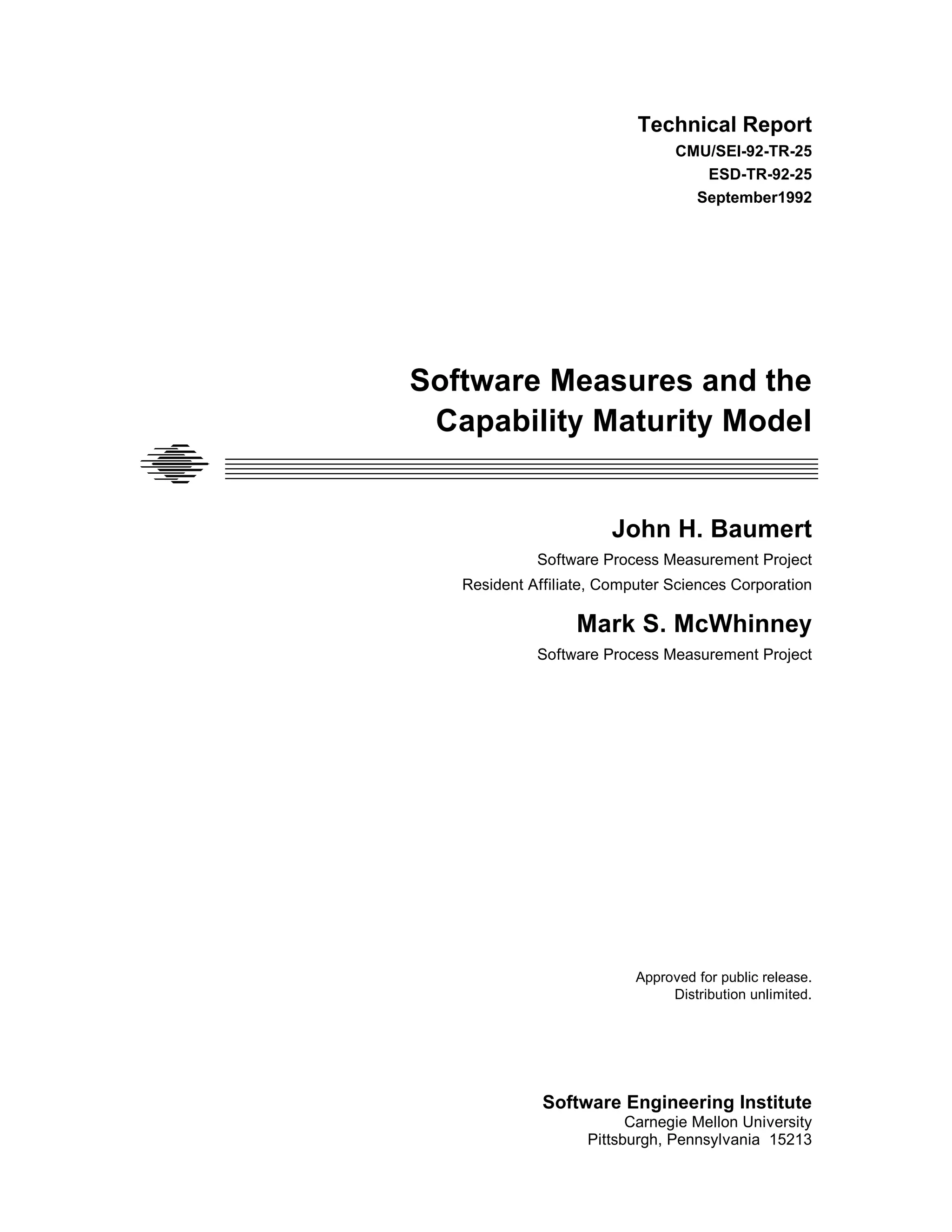 Technical Report
                                                         CMU/SEI-92-TR-25
                                                            ESD-TR-92-25
                                                           September1992




                     Software Measures and the
                      Capability Maturity Model
_____________________________________________________________________
_____________________________________________________________________
_____________________________________________________________________
_____________________________________________________________________
_____________________________________________________________________


                                               John H. Baumert
                                     Software Process Measurement Project
                           Resident Affiliate, Computer Sciences Corporation

                                           Mark S. McWhinney
                                     Software Process Measurement Project




                                                   Approved for public release.
                                                        Distribution unlimited.




                                      Software Engineering Institute
                                                  Carnegie Mellon University
                                            Pittsburgh, Pennsylvania 15213
 