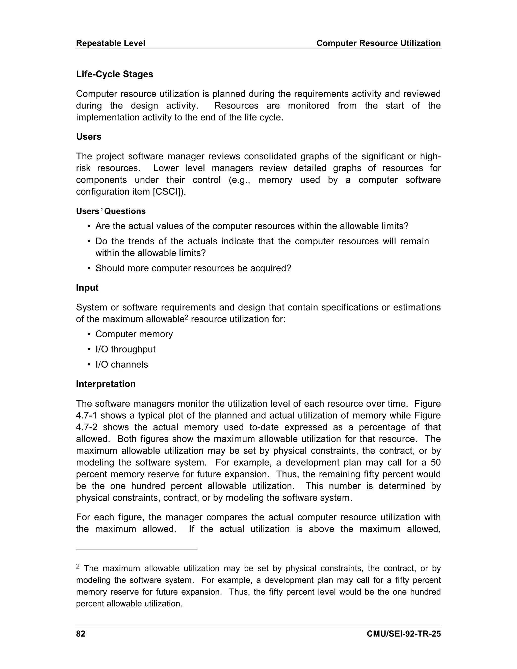 Repeatable Level                                            Computer Resource Utilization


Life-Cycle Stages

Computer resource utilization is planned during the requirements activity and reviewed
during the design activity.       Resources are monitored from the start of the
implementation activity to the end of the life cycle.

Users

The project software manager reviews consolidated graphs of the significant or high-
risk resources. Lower level managers review detailed graphs of resources for
components under their control (e.g., memory used by a computer software
configuration item [CSCI]).

Users’Questions
     • Are the actual values of the computer resources within the allowable limits?
     • Do the trends of the actuals indicate that the computer resources will remain
       within the allowable limits?
     • Should more computer resources be acquired?

Input

System or software requirements and design that contain specifications or estimations
of the maximum allowable2 resource utilization for:
     • Computer memory
     • I/O throughput
     • I/O channels

Interpretation

The software managers monitor the utilization level of each resource over time. Figure
4.7-1 shows a typical plot of the planned and actual utilization of memory while Figure
4.7-2 shows the actual memory used to-date expressed as a percentage of that
allowed. Both figures show the maximum allowable utilization for that resource. The
maximum allowable utilization may be set by physical constraints, the contract, or by
modeling the software system. For example, a development plan may call for a 50
percent memory reserve for future expansion. Thus, the remaining fifty percent would
be the one hundred percent allowable utilization. This number is determined by
physical constraints, contract, or by modeling the software system.

For each figure, the manager compares the actual computer resource utilization with
the maximum allowed. If the actual utilization is above the maximum allowed,


2 The maximum allowable utilization may be set by physical constraints, the contract, or by
modeling the software system. For example, a development plan may call for a fifty percent
memory reserve for future expansion. Thus, the fifty percent level would be the one hundred
percent allowable utilization.


82                                                                      CMU/SEI-92-TR-25
 