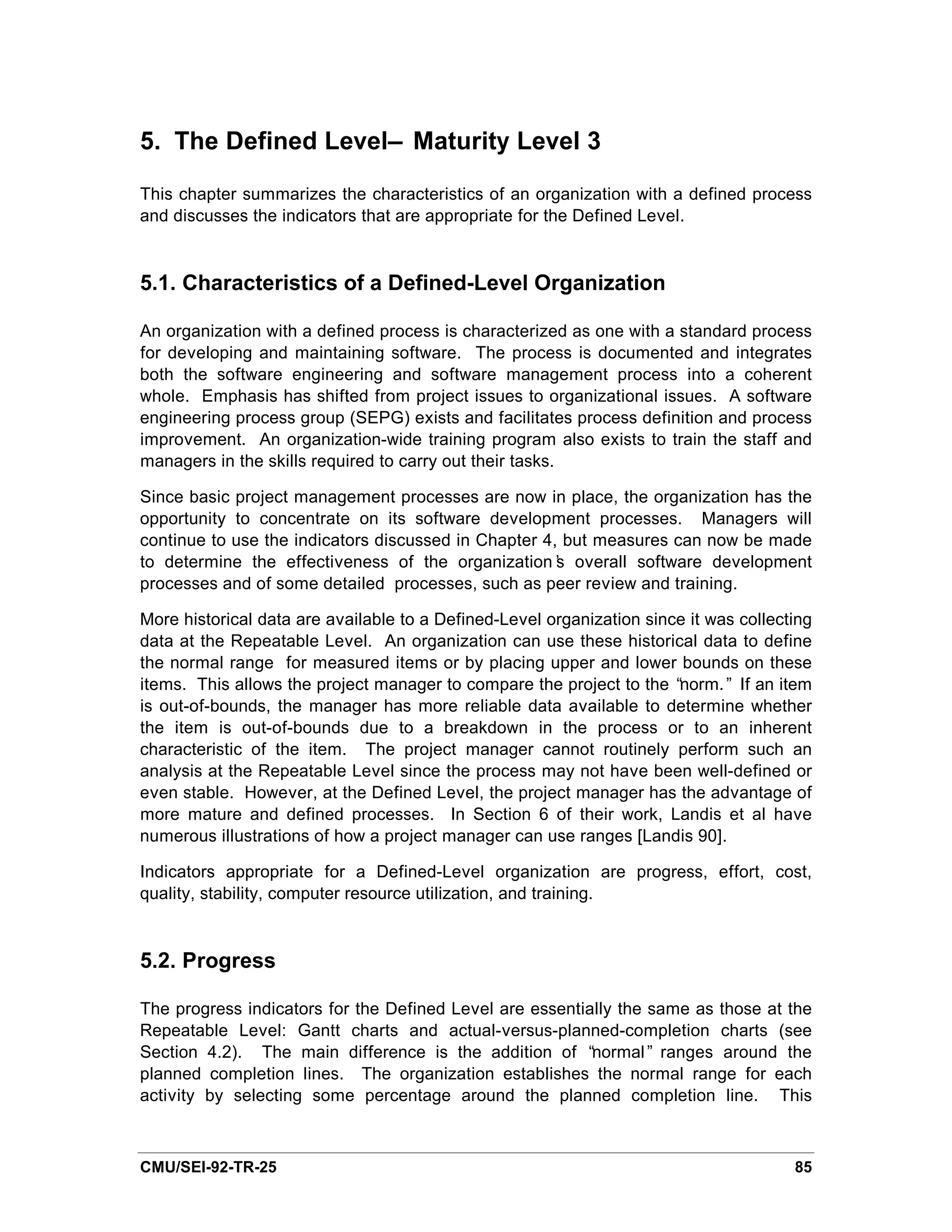5. The Defined Level— Maturity Level 3

This chapter summarizes the characteristics of an organization with a defined process
and discusses the indicators that are appropriate for the Defined Level.


5.1. Characteristics of a Defined-Level Organization

An organization with a defined process is characterized as one with a standard process
for developing and maintaining software. The process is documented and integrates
both the software engineering and software management process into a coherent
whole. Emphasis has shifted from project issues to organizational issues. A software
engineering process group (SEPG) exists and facilitates process definition and process
improvement. An organization-wide training program also exists to train the staff and
managers in the skills required to carry out their tasks.

Since basic project management processes are now in place, the organization has the
opportunity to concentrate on its software development processes. Managers will
continue to use the indicators discussed in Chapter 4, but measures can now be made
to determine the effectiveness of the organization’ overall software development
                                                      s
processes and of some detailed processes, such as peer review and training.

More historical data are available to a Defined-Level organization since it was collecting
data at the Repeatable Level. An organization can use these historical data to define
the normal range for measured items or by placing upper and lower bounds on these
items. This allows the project manager to compare the project to the “ norm.” If an item
is out-of-bounds, the manager has more reliable data available to determine whether
the item is out-of-bounds due to a breakdown in the process or to an inherent
characteristic of the item. The project manager cannot routinely perform such an
analysis at the Repeatable Level since the process may not have been well-defined or
even stable. However, at the Defined Level, the project manager has the advantage of
more mature and defined processes. In Section 6 of their work, Landis et al have
numerous illustrations of how a project manager can use ranges [Landis 90].

Indicators appropriate for a Defined-Level organization are progress, effort, cost,
quality, stability, computer resource utilization, and training.


5.2. Progress

The progress indicators for the Defined Level are essentially the same as those at the
Repeatable Level: Gantt charts and actual-versus-planned-completion charts (see
Section 4.2). The main difference is the addition of “    normal” ranges around the
planned completion lines. The organization establishes the normal range for each
activity by selecting some percentage around the planned completion line. This



CMU/SEI-92-TR-25                                                                       85
 