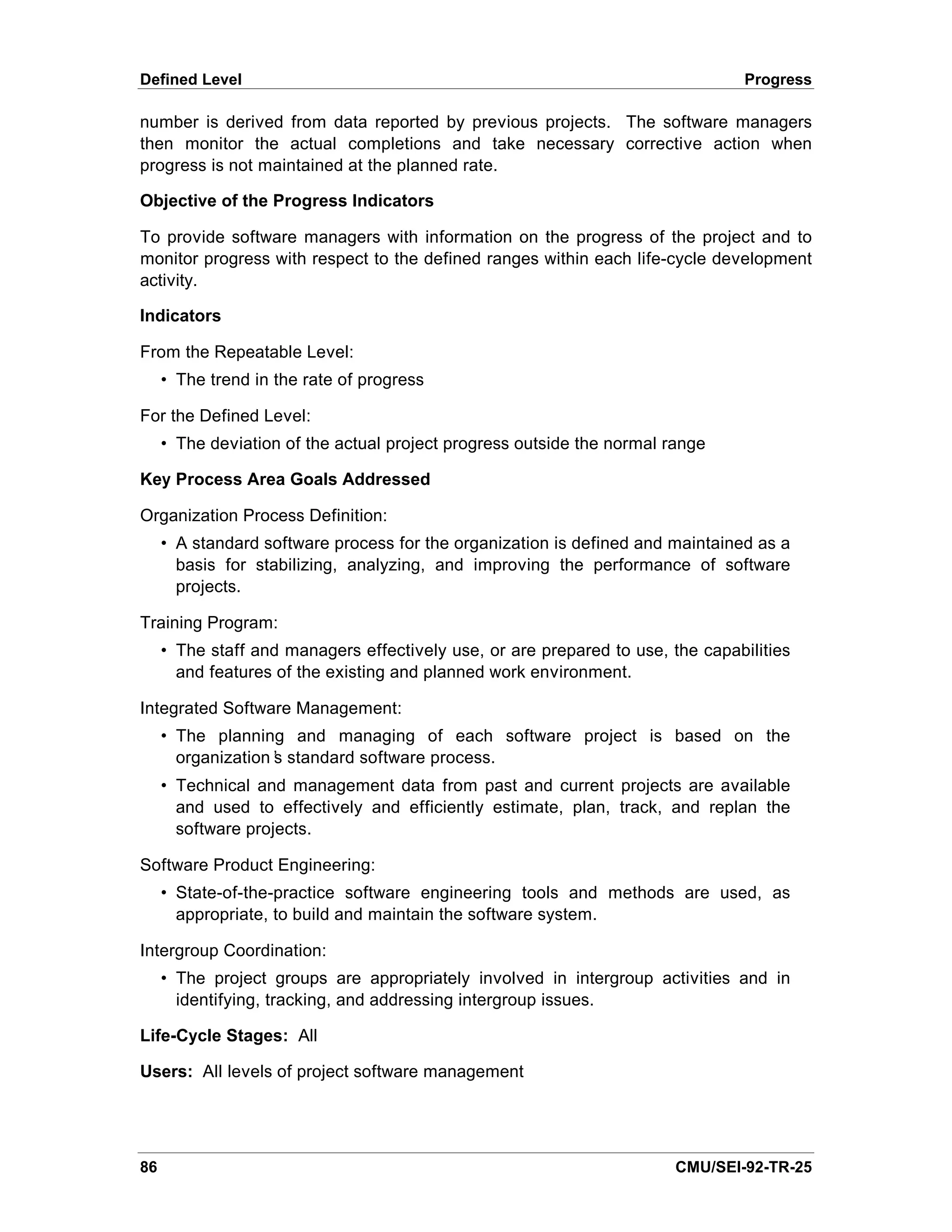 Defined Level                                                                    Progress

number is derived from data reported by previous projects. The software managers
then monitor the actual completions and take necessary corrective action when
progress is not maintained at the planned rate.

Objective of the Progress Indicators

To provide software managers with information on the progress of the project and to
monitor progress with respect to the defined ranges within each life-cycle development
activity.

Indicators

From the Repeatable Level:
     • The trend in the rate of progress

For the Defined Level:
     • The deviation of the actual project progress outside the normal range

Key Process Area Goals Addressed

Organization Process Definition:
     • A standard software process for the organization is defined and maintained as a
       basis for stabilizing, analyzing, and improving the performance of software
       projects.

Training Program:
     • The staff and managers effectively use, or are prepared to use, the capabilities
       and features of the existing and planned work environment.

Integrated Software Management:
     • The planning and managing of each software project is based on the
       organization’ standard software process.
                   s
     • Technical and management data from past and current projects are available
       and used to effectively and efficiently estimate, plan, track, and replan the
       software projects.

Software Product Engineering:
     • State-of-the-practice software engineering tools and methods are used, as
       appropriate, to build and maintain the software system.

Intergroup Coordination:
     • The project groups are appropriately involved in intergroup activities and in
       identifying, tracking, and addressing intergroup issues.

Life-Cycle Stages: All

Users: All levels of project software management




86                                                                      CMU/SEI-92-TR-25
 