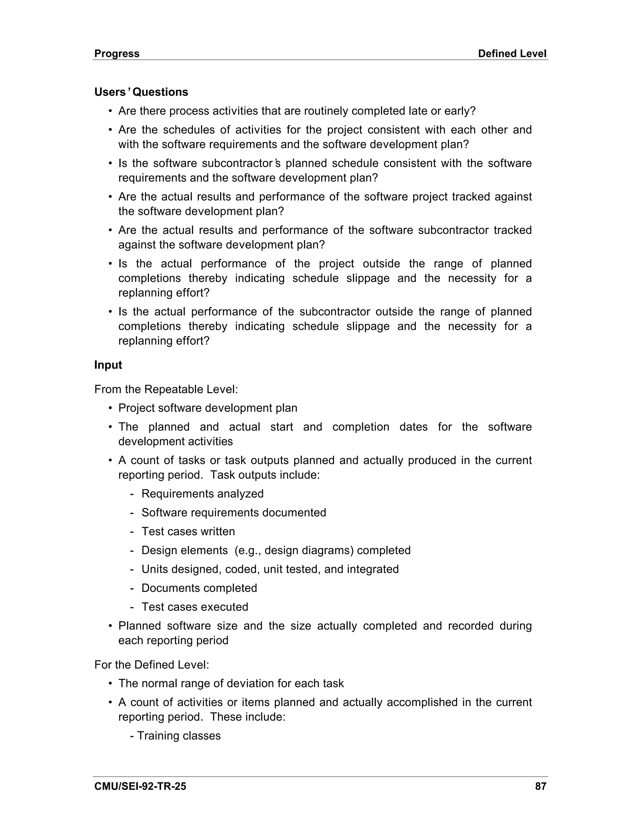 Progress                                                                       Defined Level


Users’Questions
  • Are there process activities that are routinely completed late or early?
  • Are the schedules of activities for the project consistent with each other and
    with the software requirements and the software development plan?
  • Is the software subcontractor’ planned schedule consistent with the software
                                 s
    requirements and the software development plan?
  • Are the actual results and performance of the software project tracked against
    the software development plan?
  • Are the actual results and performance of the software subcontractor tracked
    against the software development plan?
  • Is the actual performance of the project outside the range of planned
    completions thereby indicating schedule slippage and the necessity for a
    replanning effort?
  • Is the actual performance of the subcontractor outside the range of planned
    completions thereby indicating schedule slippage and the necessity for a
    replanning effort?

Input

From the Repeatable Level:
  • Project software development plan
  • The planned and actual start and completion dates for the software
    development activities
  • A count of tasks or task outputs planned and actually produced in the current
    reporting period. Task outputs include:
        - Requirements analyzed
        - Software requirements documented
        - Test cases written
        - Design elements (e.g., design diagrams) completed
        - Units designed, coded, unit tested, and integrated
        - Documents completed
        - Test cases executed
  • Planned software size and the size actually completed and recorded during
    each reporting period

For the Defined Level:
  • The normal range of deviation for each task
  • A count of activities or items planned and actually accomplished in the current
    reporting period. These include:
        - Training classes



CMU/SEI-92-TR-25                                                                         87
 