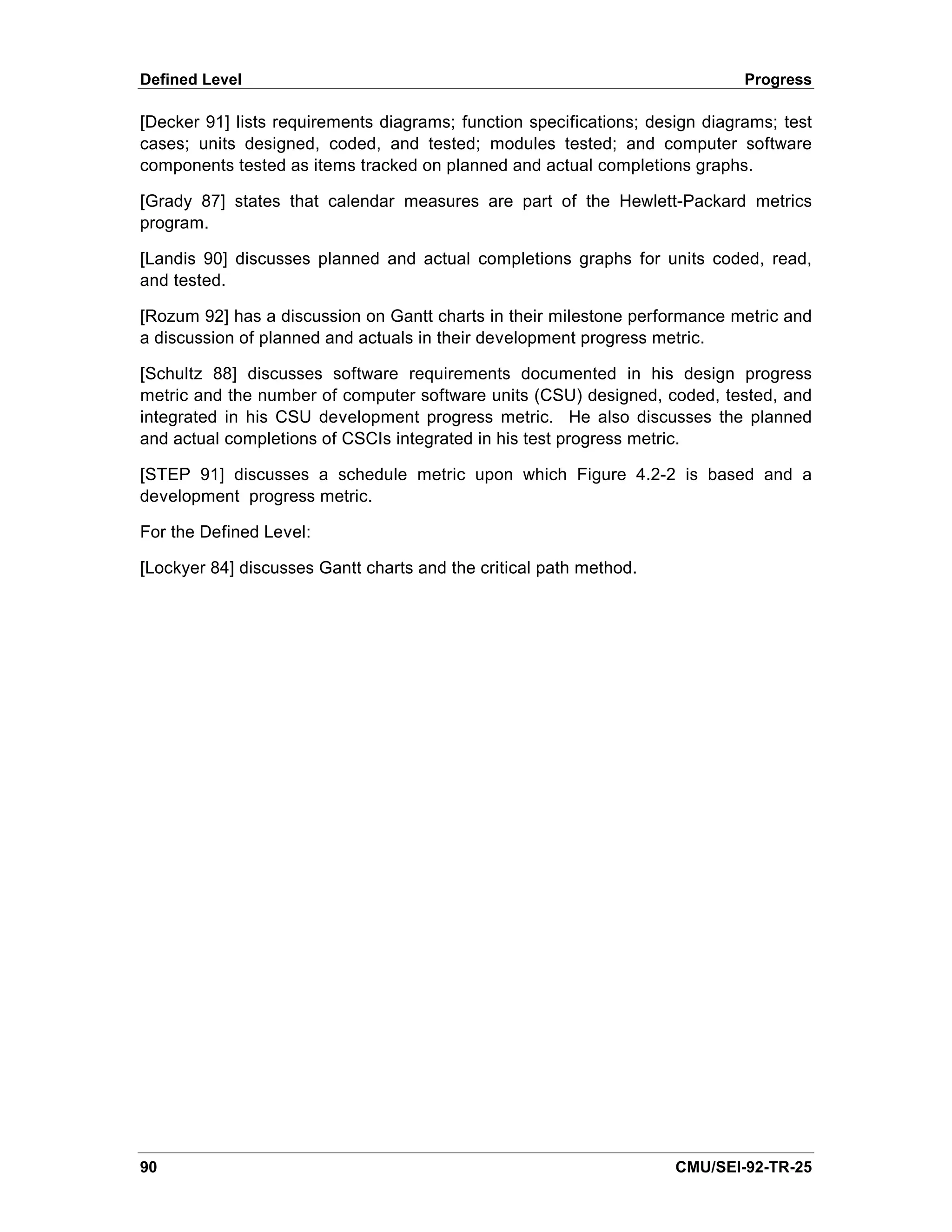 Defined Level                                                                 Progress

[Decker 91] lists requirements diagrams; function specifications; design diagrams; test
cases; units designed, coded, and tested; modules tested; and computer software
components tested as items tracked on planned and actual completions graphs.

[Grady 87] states that calendar measures are part of the Hewlett-Packard metrics
program.

[Landis 90] discusses planned and actual completions graphs for units coded, read,
and tested.

[Rozum 92] has a discussion on Gantt charts in their milestone performance metric and
a discussion of planned and actuals in their development progress metric.

[Schultz 88] discusses software requirements documented in his design progress
metric and the number of computer software units (CSU) designed, coded, tested, and
integrated in his CSU development progress metric. He also discusses the planned
and actual completions of CSCIs integrated in his test progress metric.

[STEP 91] discusses a schedule metric upon which Figure 4.2-2 is based and a
development progress metric.

For the Defined Level:

[Lockyer 84] discusses Gantt charts and the critical path method.




90                                                                   CMU/SEI-92-TR-25
 