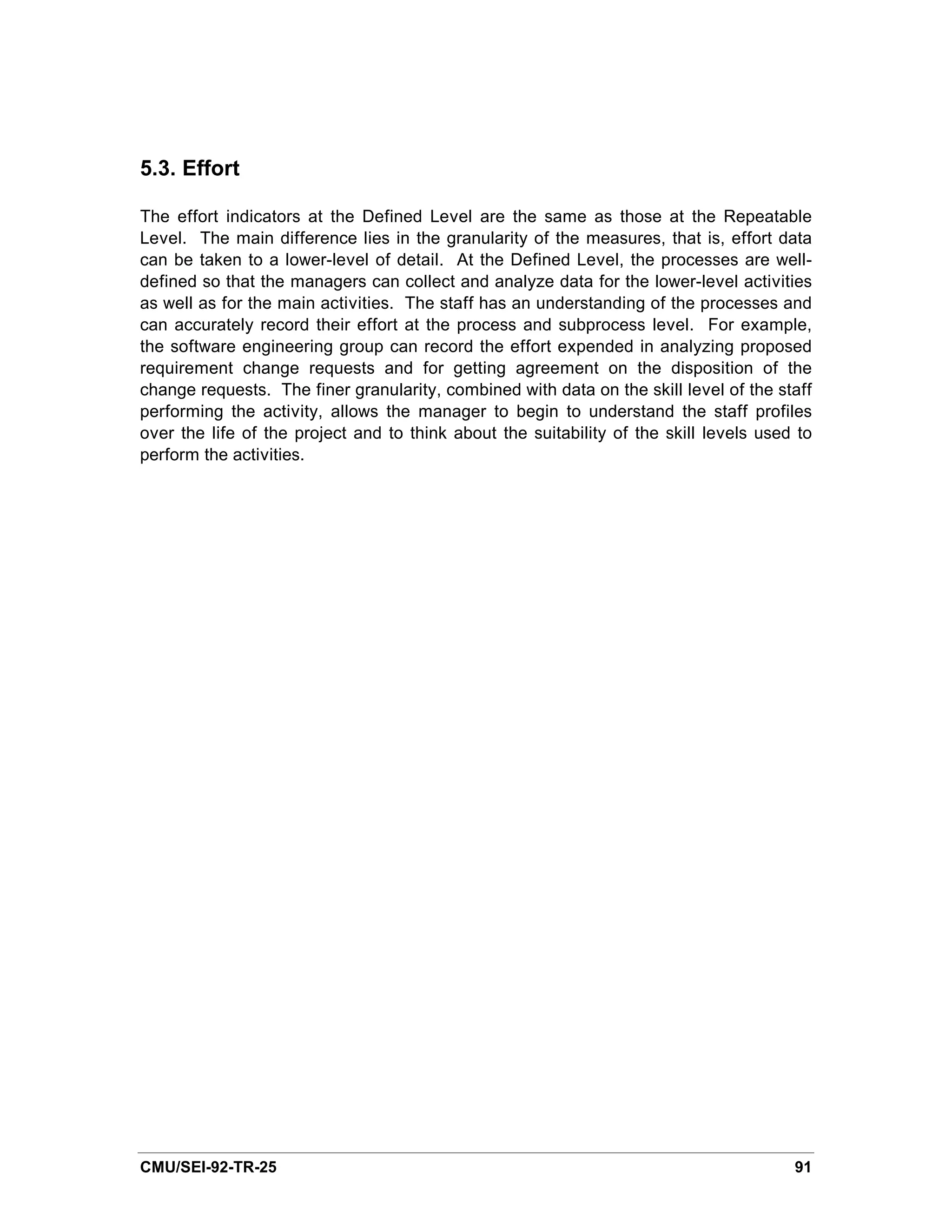 5.3. Effort

The effort indicators at the Defined Level are the same as those at the Repeatable
Level. The main difference lies in the granularity of the measures, that is, effort data
can be taken to a lower-level of detail. At the Defined Level, the processes are well-
defined so that the managers can collect and analyze data for the lower-level activities
as well as for the main activities. The staff has an understanding of the processes and
can accurately record their effort at the process and subprocess level. For example,
the software engineering group can record the effort expended in analyzing proposed
requirement change requests and for getting agreement on the disposition of the
change requests. The finer granularity, combined with data on the skill level of the staff
performing the activity, allows the manager to begin to understand the staff profiles
over the life of the project and to think about the suitability of the skill levels used to
perform the activities.




CMU/SEI-92-TR-25                                                                        91
 