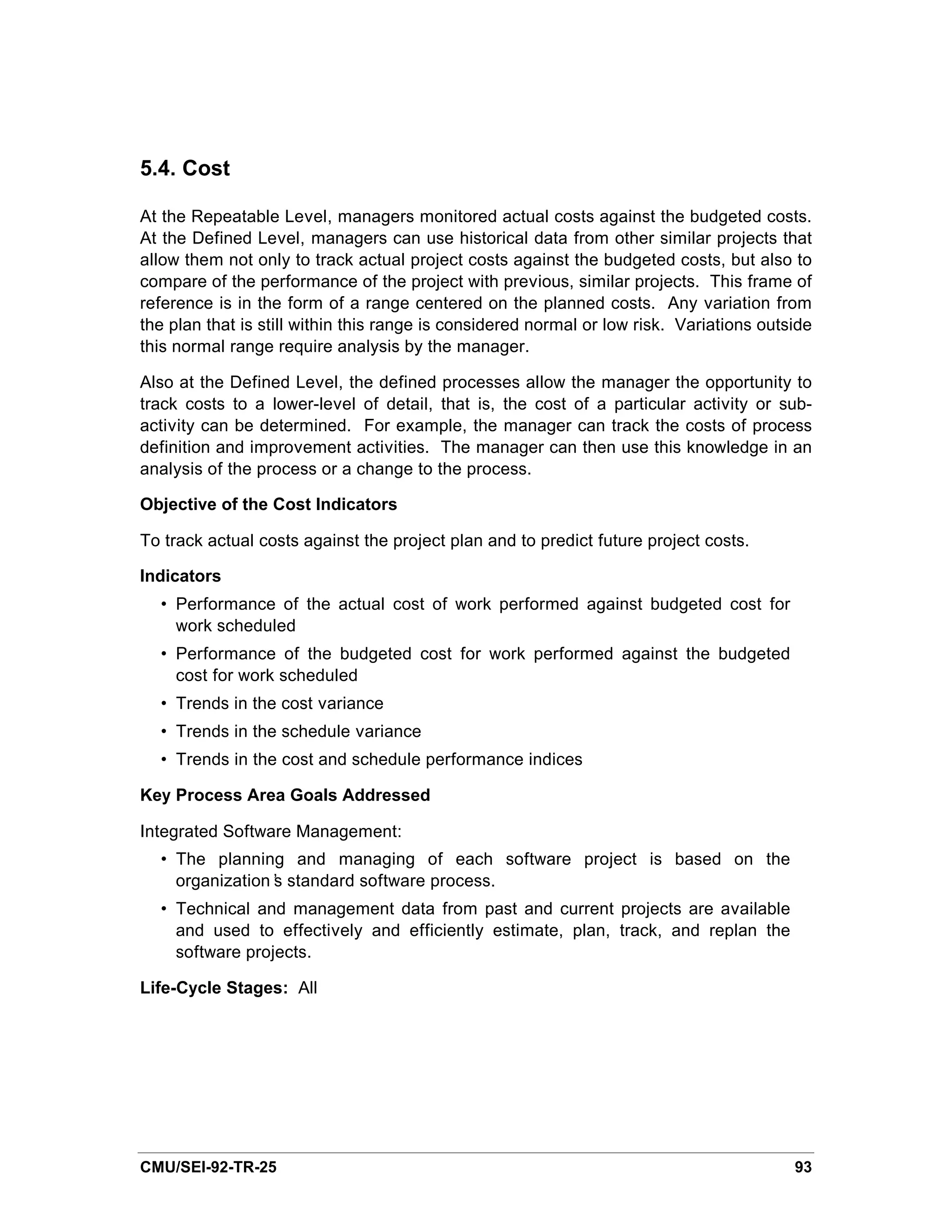5.4. Cost

At the Repeatable Level, managers monitored actual costs against the budgeted costs.
At the Defined Level, managers can use historical data from other similar projects that
allow them not only to track actual project costs against the budgeted costs, but also to
compare of the performance of the project with previous, similar projects. This frame of
reference is in the form of a range centered on the planned costs. Any variation from
the plan that is still within this range is considered normal or low risk. Variations outside
this normal range require analysis by the manager.

Also at the Defined Level, the defined processes allow the manager the opportunity to
track costs to a lower-level of detail, that is, the cost of a particular activity or sub-
activity can be determined. For example, the manager can track the costs of process
definition and improvement activities. The manager can then use this knowledge in an
analysis of the process or a change to the process.

Objective of the Cost Indicators

To track actual costs against the project plan and to predict future project costs.

Indicators
  • Performance of the actual cost of work performed against budgeted cost for
    work scheduled
  • Performance of the budgeted cost for work performed against the budgeted
    cost for work scheduled
  • Trends in the cost variance
  • Trends in the schedule variance
  • Trends in the cost and schedule performance indices

Key Process Area Goals Addressed

Integrated Software Management:
  • The planning and managing of each software project is based on the
    organization’ standard software process.
                s
  • Technical and management data from past and current projects are available
    and used to effectively and efficiently estimate, plan, track, and replan the
    software projects.

Life-Cycle Stages: All




CMU/SEI-92-TR-25                                                                          93
 