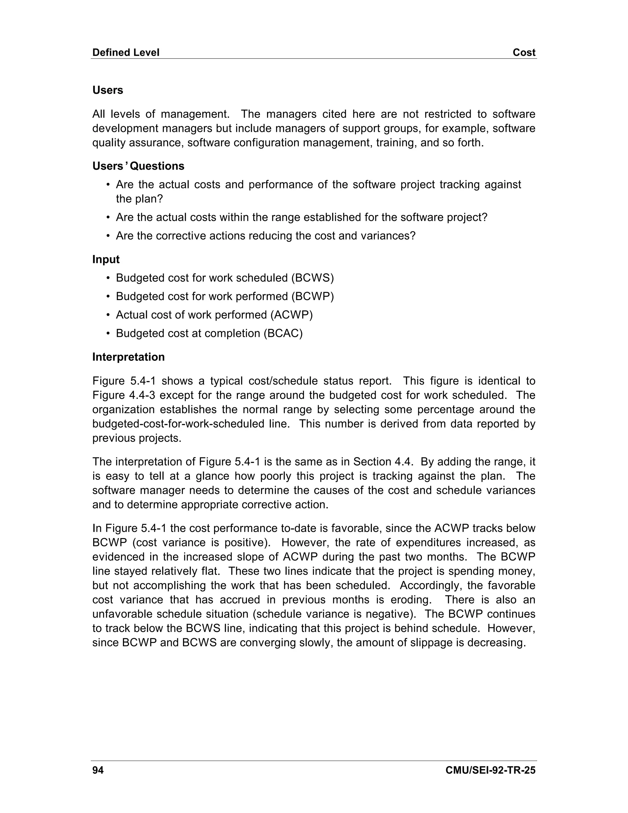 Defined Level                                                                        Cost


Users

All levels of management. The managers cited here are not restricted to software
development managers but include managers of support groups, for example, software
quality assurance, software configuration management, training, and so forth.

Users’Questions
     • Are the actual costs and performance of the software project tracking against
       the plan?
     • Are the actual costs within the range established for the software project?
     • Are the corrective actions reducing the cost and variances?

Input
     • Budgeted cost for work scheduled (BCWS)
     • Budgeted cost for work performed (BCWP)
     • Actual cost of work performed (ACWP)
     • Budgeted cost at completion (BCAC)

Interpretation

Figure 5.4-1 shows a typical cost/schedule status report. This figure is identical to
Figure 4.4-3 except for the range around the budgeted cost for work scheduled. The
organization establishes the normal range by selecting some percentage around the
budgeted-cost-for-work-scheduled line. This number is derived from data reported by
previous projects.

The interpretation of Figure 5.4-1 is the same as in Section 4.4. By adding the range, it
is easy to tell at a glance how poorly this project is tracking against the plan. The
software manager needs to determine the causes of the cost and schedule variances
and to determine appropriate corrective action.

In Figure 5.4-1 the cost performance to-date is favorable, since the ACWP tracks below
BCWP (cost variance is positive). However, the rate of expenditures increased, as
evidenced in the increased slope of ACWP during the past two months. The BCWP
line stayed relatively flat. These two lines indicate that the project is spending money,
but not accomplishing the work that has been scheduled. Accordingly, the favorable
cost variance that has accrued in previous months is eroding. There is also an
unfavorable schedule situation (schedule variance is negative). The BCWP continues
to track below the BCWS line, indicating that this project is behind schedule. However,
since BCWP and BCWS are converging slowly, the amount of slippage is decreasing.




94                                                                       CMU/SEI-92-TR-25
 