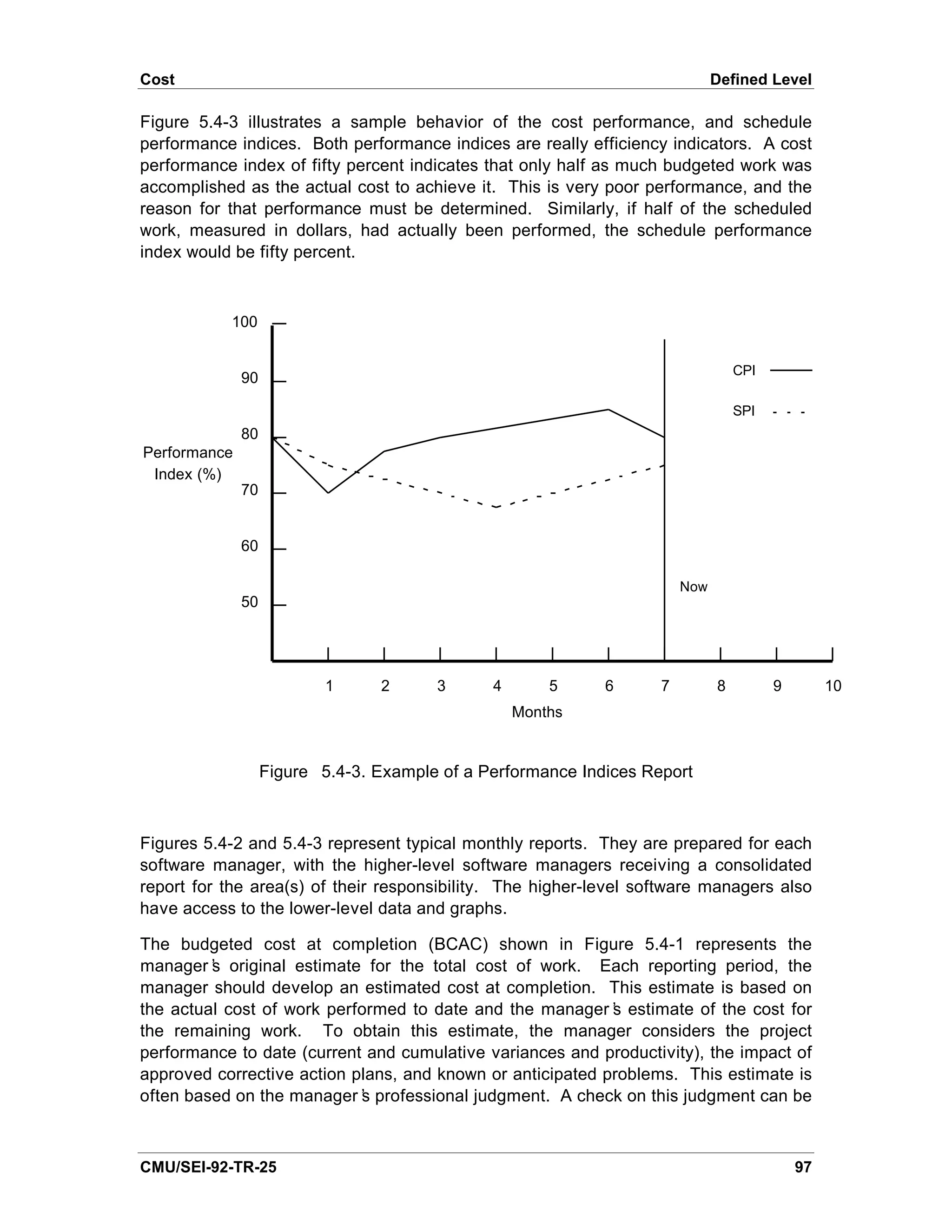 Cost                                                                          Defined Level

Figure 5.4-3 illustrates a sample behavior of the cost performance, and schedule
performance indices. Both performance indices are really efficiency indicators. A cost
performance index of fifty percent indicates that only half as much budgeted work was
accomplished as the actual cost to achieve it. This is very poor performance, and the
reason for that performance must be determined. Similarly, if half of the scheduled
work, measured in dollars, had actually been performed, the schedule performance
index would be fifty percent.



           100


                                                                                  CPI
              90

                                                                                  SPI
              80
Performance
 Index (%)
              70


              60

                                                                        Now
              50




                           1     2      3      4       5     6      7         8         9        10
                                                   Months


                   Figure 5.4-3. Example of a Performance Indices Report



Figures 5.4-2 and 5.4-3 represent typical monthly reports. They are prepared for each
software manager, with the higher-level software managers receiving a consolidated
report for the area(s) of their responsibility. The higher-level software managers also
have access to the lower-level data and graphs.

The budgeted cost at completion (BCAC) shown in Figure 5.4-1 represents the
manager’ original estimate for the total cost of work. Each reporting period, the
         s
manager should develop an estimated cost at completion. This estimate is based on
the actual cost of work performed to date and the manager’ estimate of the cost for
                                                            s
the remaining work. To obtain this estimate, the manager considers the project
performance to date (current and cumulative variances and productivity), the impact of
approved corrective action plans, and known or anticipated problems. This estimate is
often based on the manager’ professional judgment. A check on this judgment can be
                            s



CMU/SEI-92-TR-25                                                                            97
 
