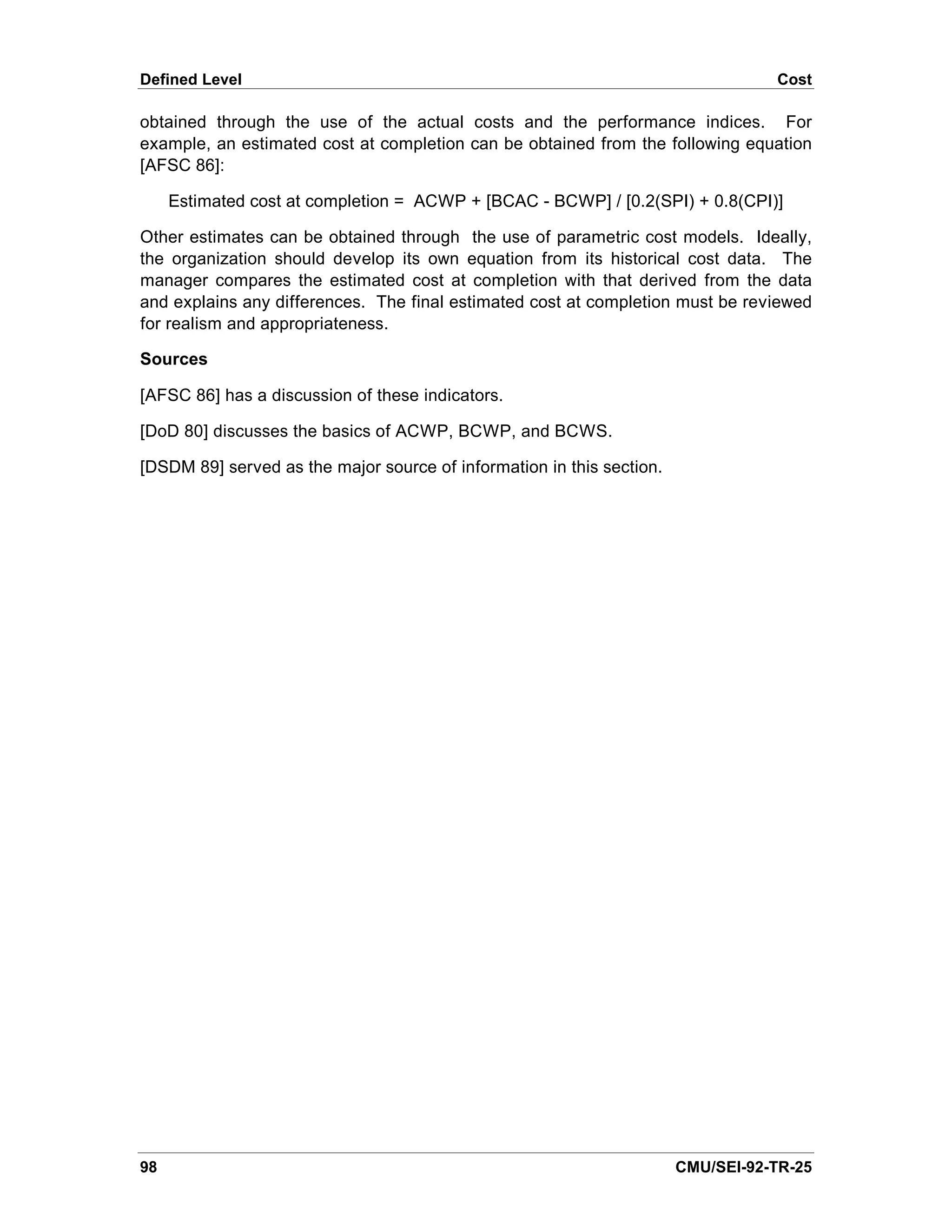 Defined Level                                                                     Cost

obtained through the use of the actual costs and the performance indices. For
example, an estimated cost at completion can be obtained from the following equation
[AFSC 86]:

     Estimated cost at completion = ACWP + [BCAC - BCWP] / [0.2(SPI) + 0.8(CPI)]

Other estimates can be obtained through the use of parametric cost models. Ideally,
the organization should develop its own equation from its historical cost data. The
manager compares the estimated cost at completion with that derived from the data
and explains any differences. The final estimated cost at completion must be reviewed
for realism and appropriateness.

Sources

[AFSC 86] has a discussion of these indicators.

[DoD 80] discusses the basics of ACWP, BCWP, and BCWS.

[DSDM 89] served as the major source of information in this section.




98                                                                     CMU/SEI-92-TR-25
 