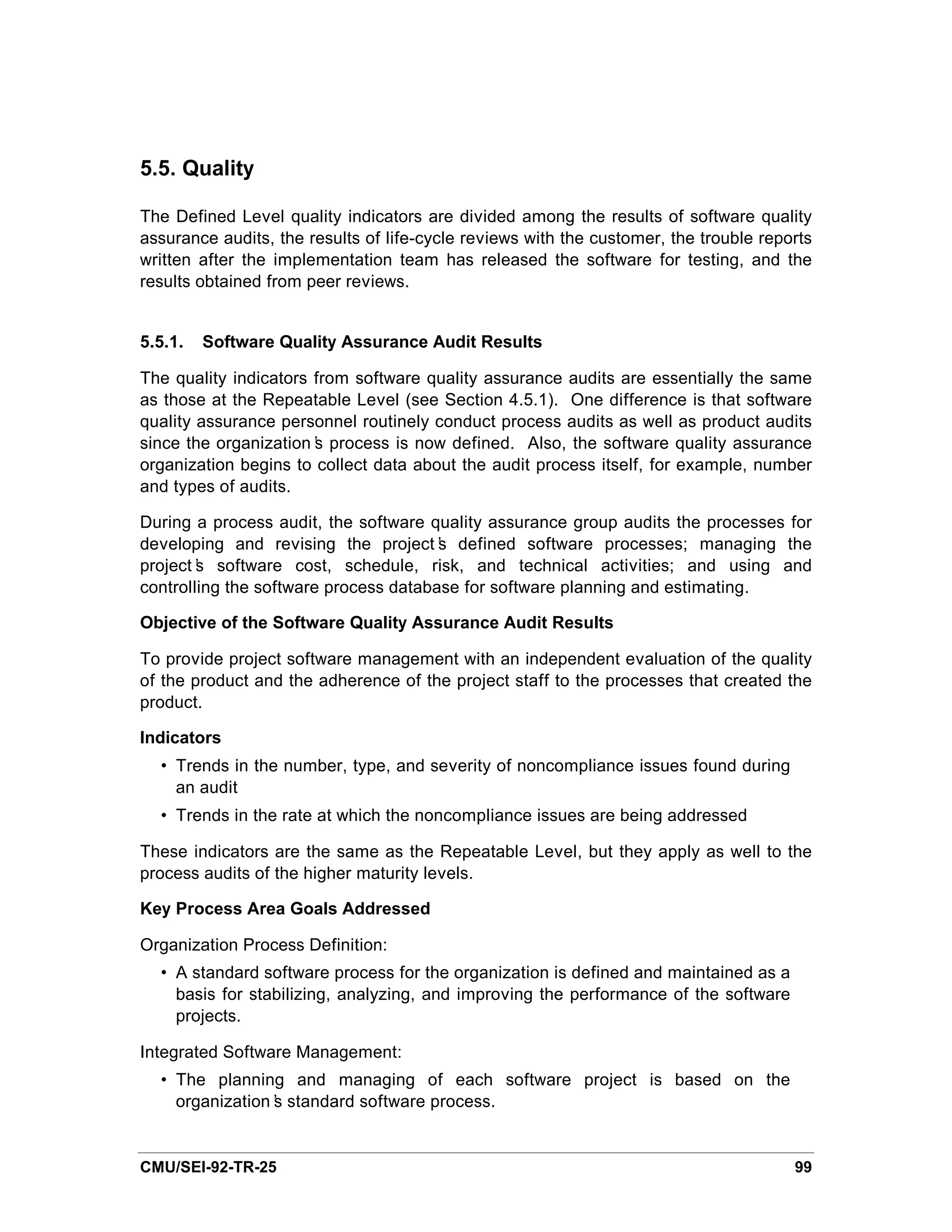 5.5. Quality

The Defined Level quality indicators are divided among the results of software quality
assurance audits, the results of life-cycle reviews with the customer, the trouble reports
written after the implementation team has released the software for testing, and the
results obtained from peer reviews.


5.5.1.   Software Quality Assurance Audit Results

The quality indicators from software quality assurance audits are essentially the same
as those at the Repeatable Level (see Section 4.5.1). One difference is that software
quality assurance personnel routinely conduct process audits as well as product audits
since the organization’ process is now defined. Also, the software quality assurance
                       s
organization begins to collect data about the audit process itself, for example, number
and types of audits.

During a process audit, the software quality assurance group audits the processes for
developing and revising the project’ defined software processes; managing the
                                       s
project’ software cost, schedule, risk, and technical activities; and using and
        s
controlling the software process database for software planning and estimating.

Objective of the Software Quality Assurance Audit Results

To provide project software management with an independent evaluation of the quality
of the product and the adherence of the project staff to the processes that created the
product.

Indicators
  • Trends in the number, type, and severity of noncompliance issues found during
    an audit
  • Trends in the rate at which the noncompliance issues are being addressed

These indicators are the same as the Repeatable Level, but they apply as well to the
process audits of the higher maturity levels.

Key Process Area Goals Addressed

Organization Process Definition:
  • A standard software process for the organization is defined and maintained as a
    basis for stabilizing, analyzing, and improving the performance of the software
    projects.

Integrated Software Management:
  • The planning and managing of each software project is based on the
    organization’ standard software process.
                s


CMU/SEI-92-TR-25                                                                       99
 