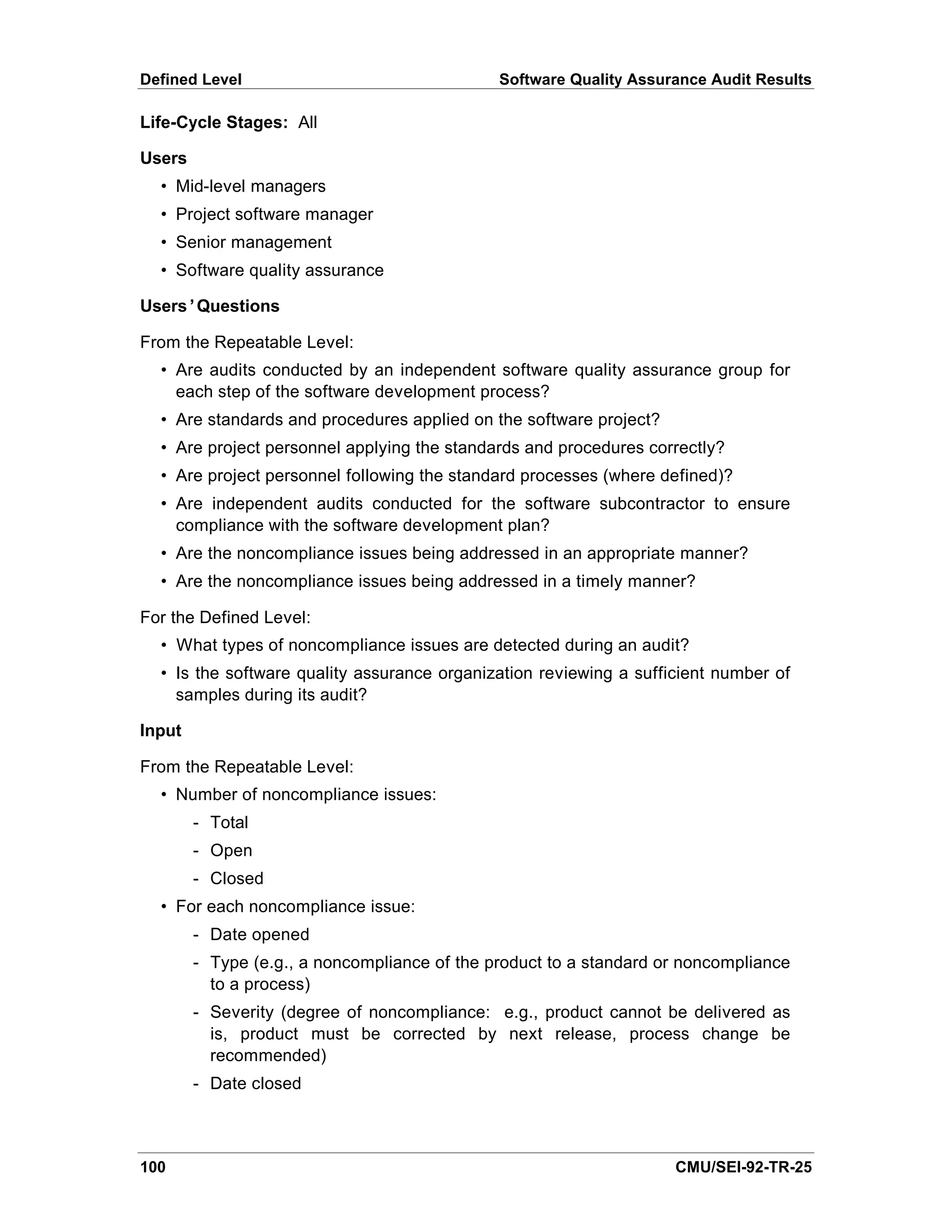 Defined Level                                 Software Quality Assurance Audit Results

Life-Cycle Stages: All

Users
  • Mid-level managers
  • Project software manager
  • Senior management
  • Software quality assurance

Users’Questions

From the Repeatable Level:
  • Are audits conducted by an independent software quality assurance group for
    each step of the software development process?
  • Are standards and procedures applied on the software project?
  • Are project personnel applying the standards and procedures correctly?
  • Are project personnel following the standard processes (where defined)?
  • Are independent audits conducted for the software subcontractor to ensure
    compliance with the software development plan?
  • Are the noncompliance issues being addressed in an appropriate manner?
  • Are the noncompliance issues being addressed in a timely manner?

For the Defined Level:
  • What types of noncompliance issues are detected during an audit?
  • Is the software quality assurance organization reviewing a sufficient number of
    samples during its audit?

Input

From the Repeatable Level:
  • Number of noncompliance issues:
        - Total
        - Open
        - Closed
  • For each noncompliance issue:
        - Date opened
        - Type (e.g., a noncompliance of the product to a standard or noncompliance
          to a process)
        - Severity (degree of noncompliance: e.g., product cannot be delivered as
          is, product must be corrected by next release, process change be
          recommended)
        - Date closed



100                                                                 CMU/SEI-92-TR-25
 