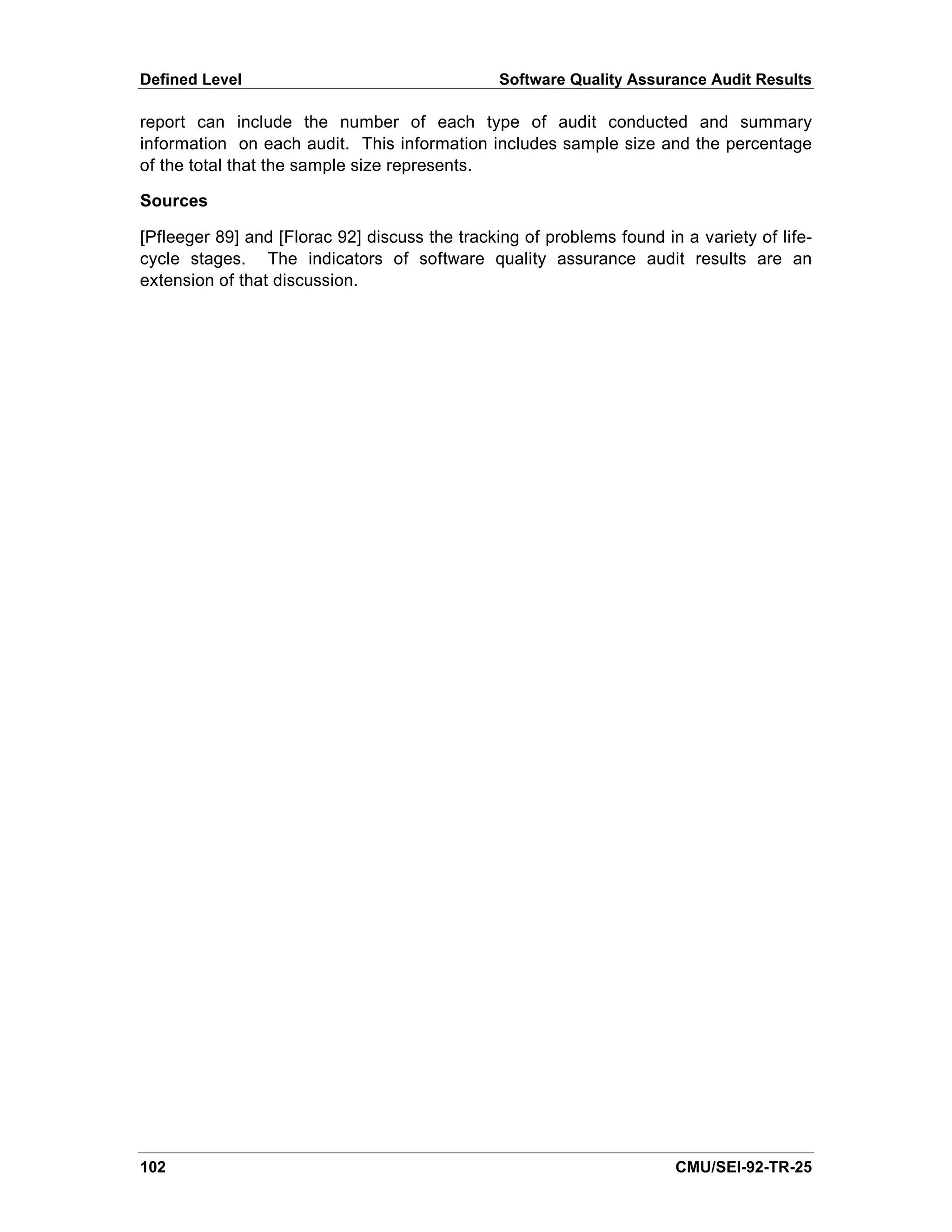 Defined Level                                   Software Quality Assurance Audit Results

report can include the number of each type of audit conducted and summary
information on each audit. This information includes sample size and the percentage
of the total that the sample size represents.

Sources

[Pfleeger 89] and [Florac 92] discuss the tracking of problems found in a variety of life-
cycle stages. The indicators of software quality assurance audit results are an
extension of that discussion.




102                                                                    CMU/SEI-92-TR-25
 