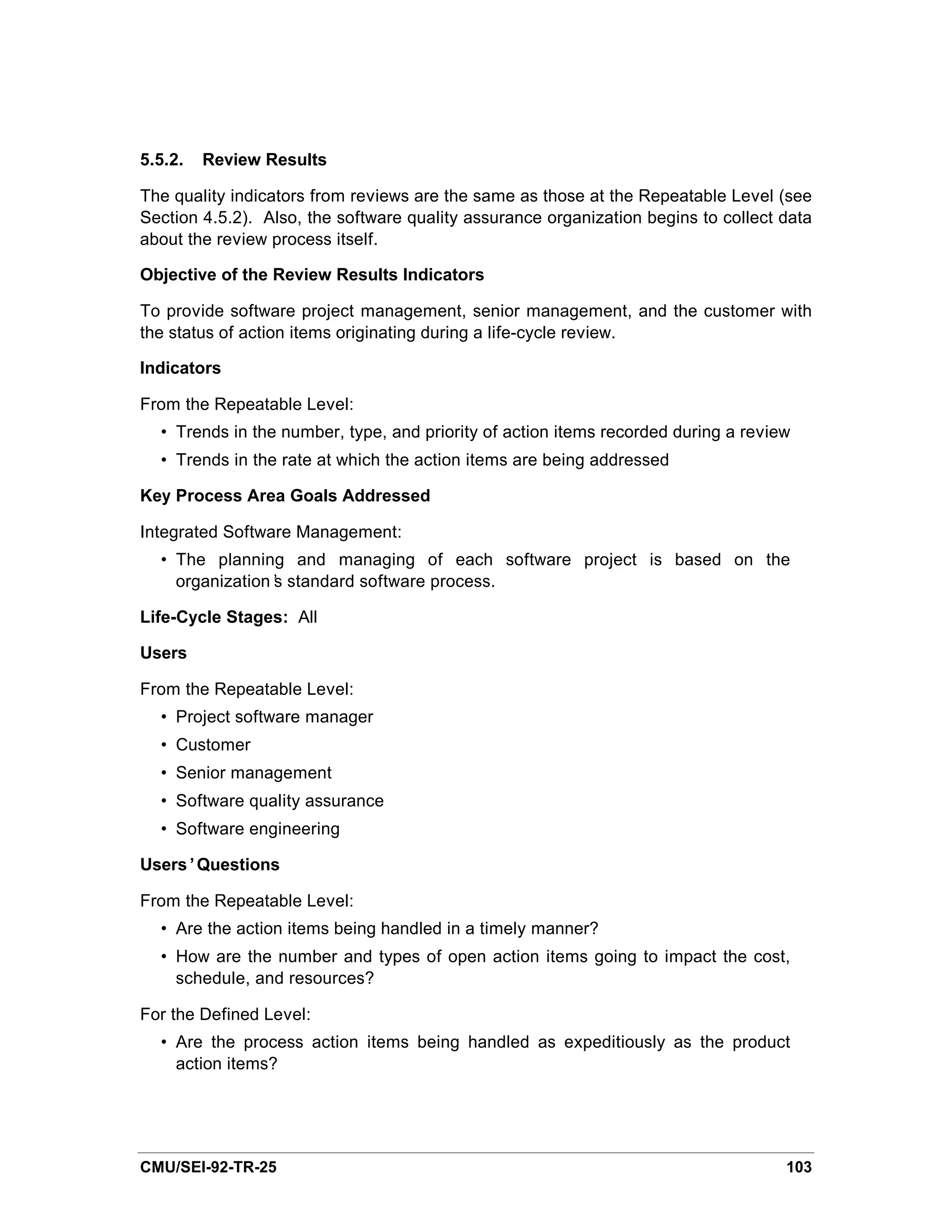 5.5.2.   Review Results

The quality indicators from reviews are the same as those at the Repeatable Level (see
Section 4.5.2). Also, the software quality assurance organization begins to collect data
about the review process itself.

Objective of the Review Results Indicators

To provide software project management, senior management, and the customer with
the status of action items originating during a life-cycle review.

Indicators

From the Repeatable Level:
  • Trends in the number, type, and priority of action items recorded during a review
  • Trends in the rate at which the action items are being addressed

Key Process Area Goals Addressed

Integrated Software Management:
  • The planning and managing of each software project is based on the
    organization’ standard software process.
                s

Life-Cycle Stages: All

Users

From the Repeatable Level:
  • Project software manager
  • Customer
  • Senior management
  • Software quality assurance
  • Software engineering

Users’Questions

From the Repeatable Level:
  • Are the action items being handled in a timely manner?
  • How are the number and types of open action items going to impact the cost,
    schedule, and resources?

For the Defined Level:
  • Are the process action items being handled as expeditiously as the product
    action items?




CMU/SEI-92-TR-25                                                                    103
 