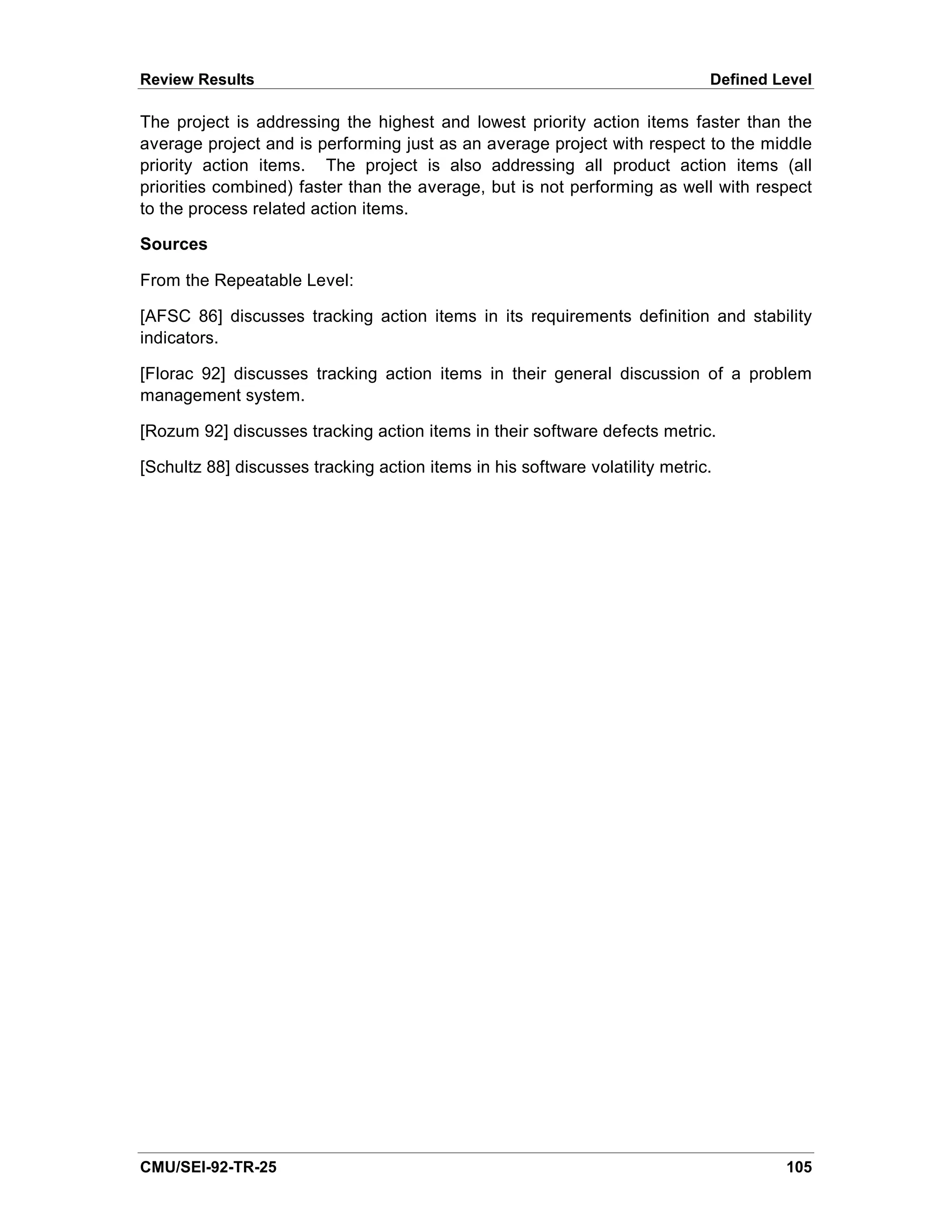 Review Results                                                                Defined Level

The project is addressing the highest and lowest priority action items faster than the
average project and is performing just as an average project with respect to the middle
priority action items. The project is also addressing all product action items (all
priorities combined) faster than the average, but is not performing as well with respect
to the process related action items.

Sources

From the Repeatable Level:

[AFSC 86] discusses tracking action items in its requirements definition and stability
indicators.

[Florac 92] discusses tracking action items in their general discussion of a problem
management system.

[Rozum 92] discusses tracking action items in their software defects metric.

[Schultz 88] discusses tracking action items in his software volatility metric.




CMU/SEI-92-TR-25                                                                       105
 