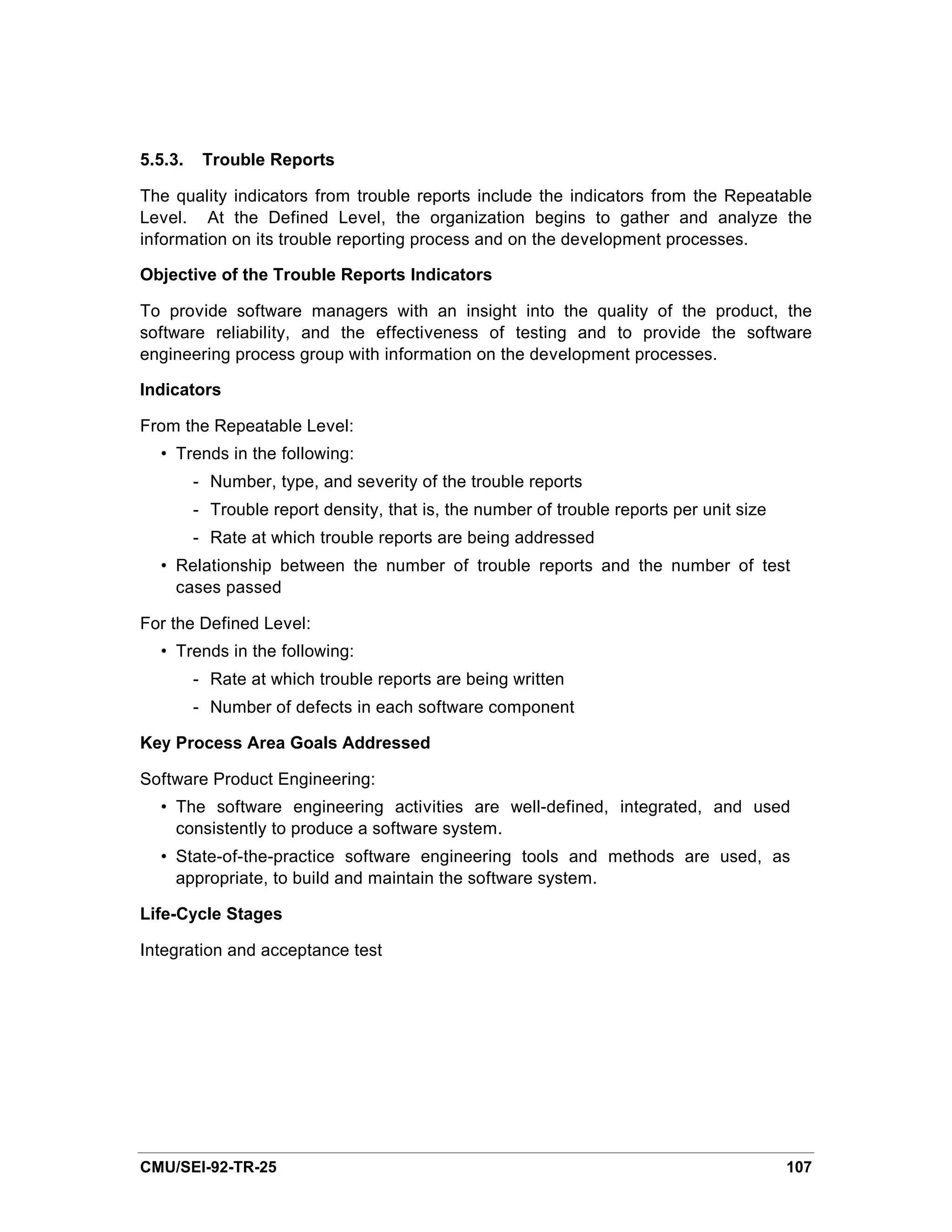 5.5.3.    Trouble Reports

The quality indicators from trouble reports include the indicators from the Repeatable
Level. At the Defined Level, the organization begins to gather and analyze the
information on its trouble reporting process and on the development processes.

Objective of the Trouble Reports Indicators

To provide software managers with an insight into the quality of the product, the
software reliability, and the effectiveness of testing and to provide the software
engineering process group with information on the development processes.

Indicators

From the Repeatable Level:
  • Trends in the following:
         - Number, type, and severity of the trouble reports
         - Trouble report density, that is, the number of trouble reports per unit size
         - Rate at which trouble reports are being addressed
  • Relationship between the number of trouble reports and the number of test
    cases passed

For the Defined Level:
  • Trends in the following:
         - Rate at which trouble reports are being written
         - Number of defects in each software component

Key Process Area Goals Addressed

Software Product Engineering:
  • The software engineering activities are well-defined, integrated, and used
    consistently to produce a software system.
  • State-of-the-practice software engineering tools and methods are used, as
    appropriate, to build and maintain the software system.

Life-Cycle Stages

Integration and acceptance test




CMU/SEI-92-TR-25                                                                          107
 