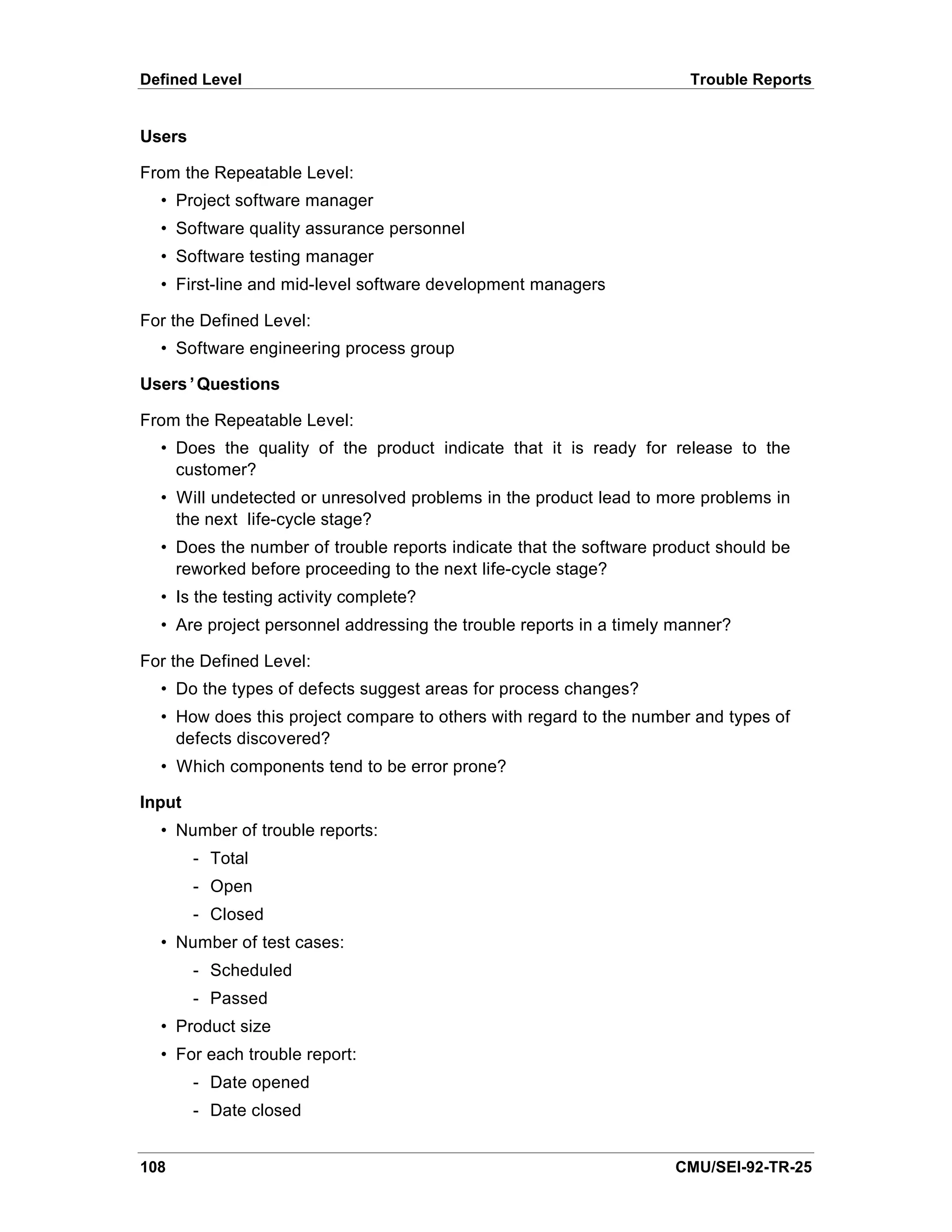 Defined Level                                                         Trouble Reports


Users

From the Repeatable Level:
  • Project software manager
  • Software quality assurance personnel
  • Software testing manager
  • First-line and mid-level software development managers

For the Defined Level:
  • Software engineering process group

Users’Questions

From the Repeatable Level:
  • Does the quality of the product indicate that it is ready for release to the
    customer?
  • Will undetected or unresolved problems in the product lead to more problems in
    the next life-cycle stage?
  • Does the number of trouble reports indicate that the software product should be
    reworked before proceeding to the next life-cycle stage?
  • Is the testing activity complete?
  • Are project personnel addressing the trouble reports in a timely manner?

For the Defined Level:
  • Do the types of defects suggest areas for process changes?
  • How does this project compare to others with regard to the number and types of
    defects discovered?
  • Which components tend to be error prone?

Input
  • Number of trouble reports:
        - Total
        - Open
        - Closed
  • Number of test cases:
        - Scheduled
        - Passed
  • Product size
  • For each trouble report:
        - Date opened
        - Date closed


108                                                                 CMU/SEI-92-TR-25
 