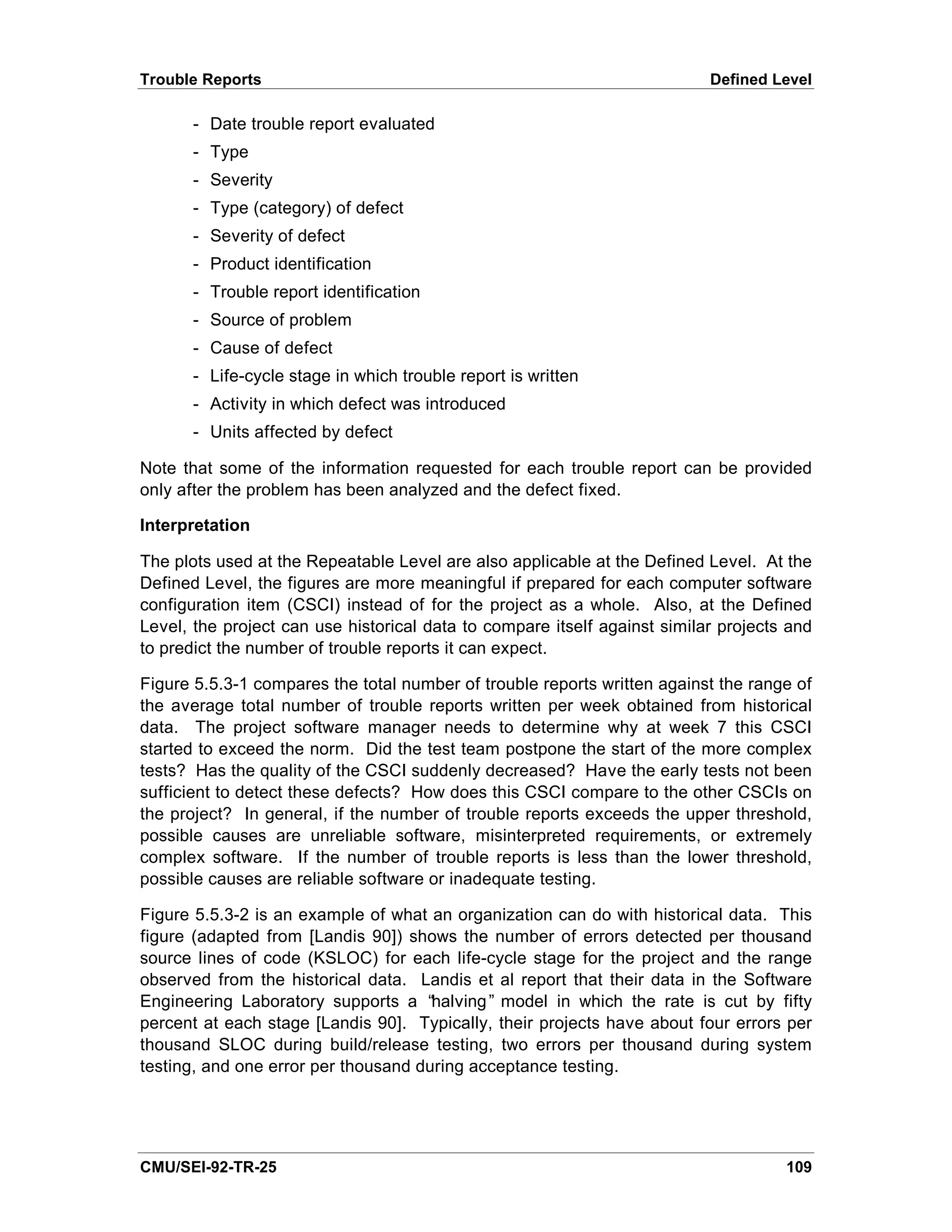 Trouble Reports                                                            Defined Level

       - Date trouble report evaluated
       - Type
       - Severity
       - Type (category) of defect
       - Severity of defect
       - Product identification
       - Trouble report identification
       - Source of problem
       - Cause of defect
       - Life-cycle stage in which trouble report is written
       - Activity in which defect was introduced
       - Units affected by defect

Note that some of the information requested for each trouble report can be provided
only after the problem has been analyzed and the defect fixed.

Interpretation

The plots used at the Repeatable Level are also applicable at the Defined Level. At the
Defined Level, the figures are more meaningful if prepared for each computer software
configuration item (CSCI) instead of for the project as a whole. Also, at the Defined
Level, the project can use historical data to compare itself against similar projects and
to predict the number of trouble reports it can expect.

Figure 5.5.3-1 compares the total number of trouble reports written against the range of
the average total number of trouble reports written per week obtained from historical
data. The project software manager needs to determine why at week 7 this CSCI
started to exceed the norm. Did the test team postpone the start of the more complex
tests? Has the quality of the CSCI suddenly decreased? Have the early tests not been
sufficient to detect these defects? How does this CSCI compare to the other CSCIs on
the project? In general, if the number of trouble reports exceeds the upper threshold,
possible causes are unreliable software, misinterpreted requirements, or extremely
complex software. If the number of trouble reports is less than the lower threshold,
possible causes are reliable software or inadequate testing.

Figure 5.5.3-2 is an example of what an organization can do with historical data. This
figure (adapted from [Landis 90]) shows the number of errors detected per thousand
source lines of code (KSLOC) for each life-cycle stage for the project and the range
observed from the historical data. Landis et al report that their data in the Software
Engineering Laboratory supports a “   halving” model in which the rate is cut by fifty
percent at each stage [Landis 90]. Typically, their projects have about four errors per
thousand SLOC during build/release testing, two errors per thousand during system
testing, and one error per thousand during acceptance testing.




CMU/SEI-92-TR-25                                                                     109
 