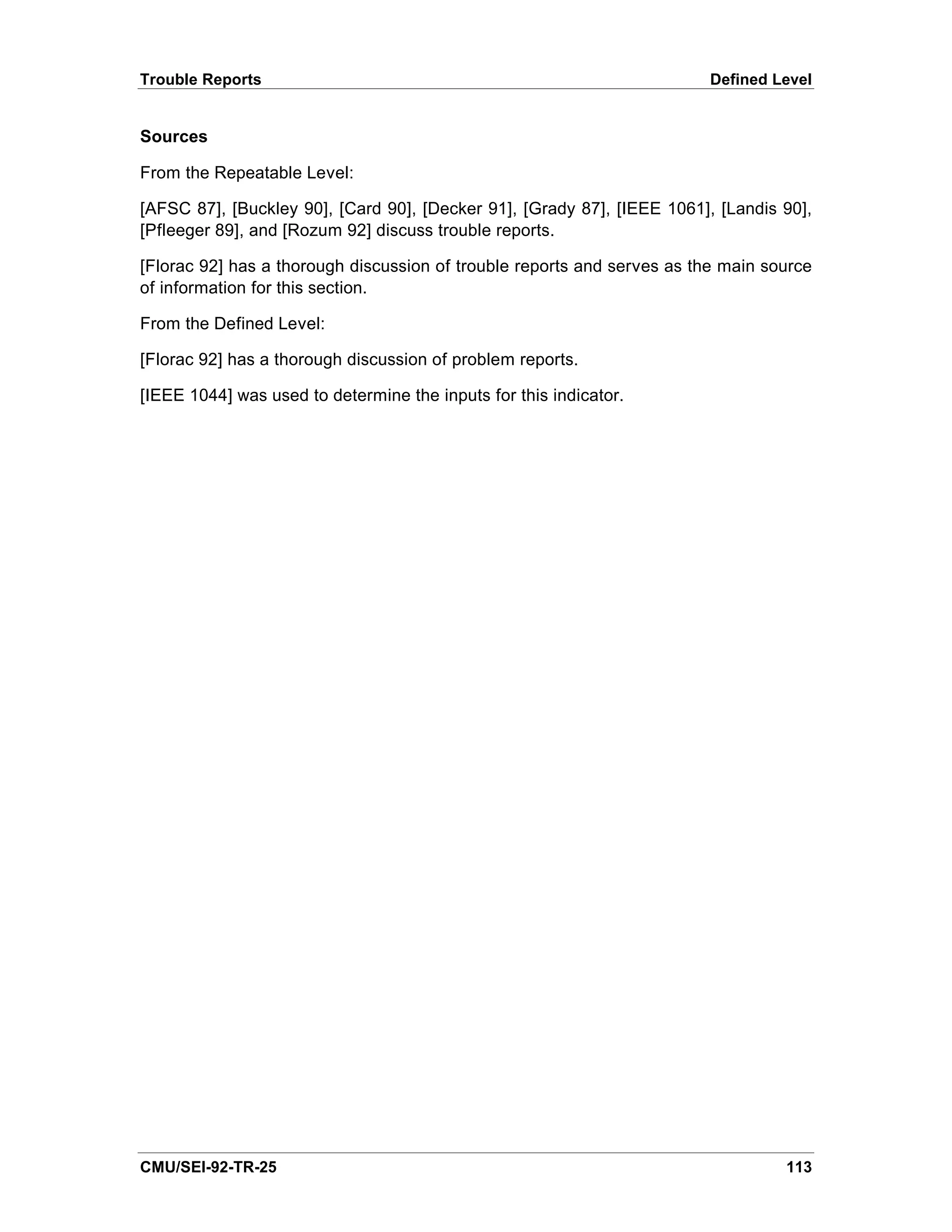 Trouble Reports                                                         Defined Level


Sources

From the Repeatable Level:

[AFSC 87], [Buckley 90], [Card 90], [Decker 91], [Grady 87], [IEEE 1061], [Landis 90],
[Pfleeger 89], and [Rozum 92] discuss trouble reports.

[Florac 92] has a thorough discussion of trouble reports and serves as the main source
of information for this section.

From the Defined Level:

[Florac 92] has a thorough discussion of problem reports.

[IEEE 1044] was used to determine the inputs for this indicator.




CMU/SEI-92-TR-25                                                                  113
 