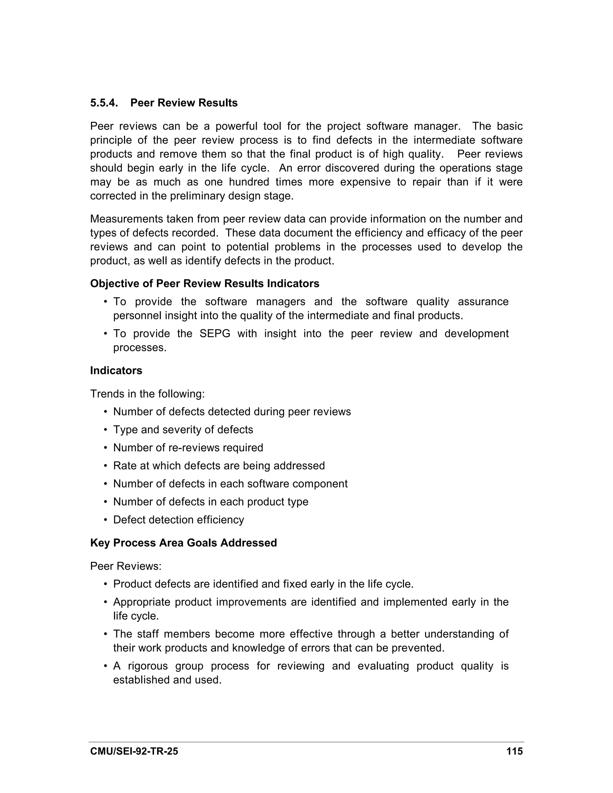 5.5.4.   Peer Review Results

Peer reviews can be a powerful tool for the project software manager. The basic
principle of the peer review process is to find defects in the intermediate software
products and remove them so that the final product is of high quality. Peer reviews
should begin early in the life cycle. An error discovered during the operations stage
may be as much as one hundred times more expensive to repair than if it were
corrected in the preliminary design stage.

Measurements taken from peer review data can provide information on the number and
types of defects recorded. These data document the efficiency and efficacy of the peer
reviews and can point to potential problems in the processes used to develop the
product, as well as identify defects in the product.

Objective of Peer Review Results Indicators
  • To provide the software managers and the software quality assurance
    personnel insight into the quality of the intermediate and final products.
  • To provide the SEPG with insight into the peer review and development
    processes.

Indicators

Trends in the following:
  • Number of defects detected during peer reviews
  • Type and severity of defects
  • Number of re-reviews required
  • Rate at which defects are being addressed
  • Number of defects in each software component
  • Number of defects in each product type
  • Defect detection efficiency

Key Process Area Goals Addressed

Peer Reviews:
  • Product defects are identified and fixed early in the life cycle.
  • Appropriate product improvements are identified and implemented early in the
    life cycle.
  • The staff members become more effective through a better understanding of
    their work products and knowledge of errors that can be prevented.
  • A rigorous group process for reviewing and evaluating product quality is
    established and used.




CMU/SEI-92-TR-25                                                                  115
 