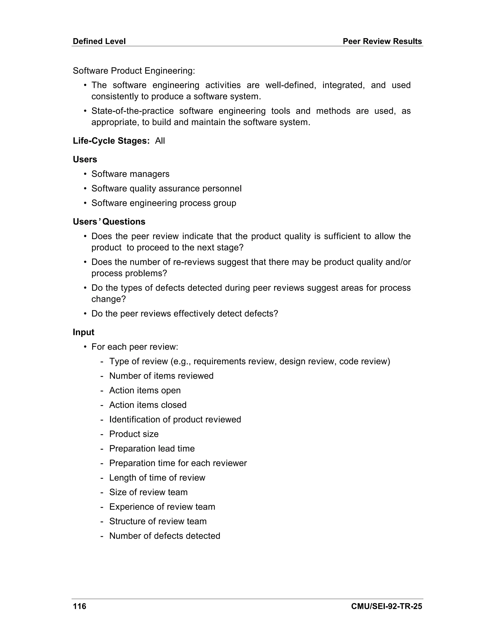 Defined Level                                                       Peer Review Results


Software Product Engineering:
  • The software engineering activities are well-defined, integrated, and used
    consistently to produce a software system.
  • State-of-the-practice software engineering tools and methods are used, as
    appropriate, to build and maintain the software system.

Life-Cycle Stages: All

Users
  • Software managers
  • Software quality assurance personnel
  • Software engineering process group

Users’Questions
  • Does the peer review indicate that the product quality is sufficient to allow the
    product to proceed to the next stage?
  • Does the number of re-reviews suggest that there may be product quality and/or
    process problems?
  • Do the types of defects detected during peer reviews suggest areas for process
    change?
  • Do the peer reviews effectively detect defects?

Input
  • For each peer review:
        - Type of review (e.g., requirements review, design review, code review)
        - Number of items reviewed
        - Action items open
        - Action items closed
        - Identification of product reviewed
        - Product size
        - Preparation lead time
        - Preparation time for each reviewer
        - Length of time of review
        - Size of review team
        - Experience of review team
        - Structure of review team
        - Number of defects detected




116                                                                   CMU/SEI-92-TR-25
 