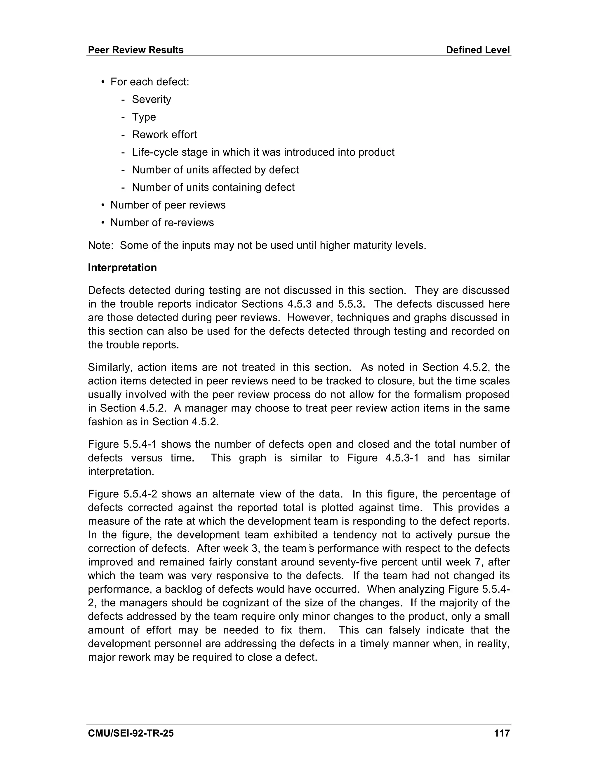 Peer Review Results                                                       Defined Level


  • For each defect:
      - Severity
      - Type
      - Rework effort
      - Life-cycle stage in which it was introduced into product
      - Number of units affected by defect
      - Number of units containing defect
  • Number of peer reviews
  • Number of re-reviews

Note: Some of the inputs may not be used until higher maturity levels.

Interpretation

Defects detected during testing are not discussed in this section. They are discussed
in the trouble reports indicator Sections 4.5.3 and 5.5.3. The defects discussed here
are those detected during peer reviews. However, techniques and graphs discussed in
this section can also be used for the defects detected through testing and recorded on
the trouble reports.

Similarly, action items are not treated in this section. As noted in Section 4.5.2, the
action items detected in peer reviews need to be tracked to closure, but the time scales
usually involved with the peer review process do not allow for the formalism proposed
in Section 4.5.2. A manager may choose to treat peer review action items in the same
fashion as in Section 4.5.2.

Figure 5.5.4-1 shows the number of defects open and closed and the total number of
defects versus time. This graph is similar to Figure 4.5.3-1 and has similar
interpretation.

Figure 5.5.4-2 shows an alternate view of the data. In this figure, the percentage of
defects corrected against the reported total is plotted against time. This provides a
measure of the rate at which the development team is responding to the defect reports.
In the figure, the development team exhibited a tendency not to actively pursue the
correction of defects. After week 3, the team’ performance with respect to the defects
                                             s
improved and remained fairly constant around seventy-five percent until week 7, after
which the team was very responsive to the defects. If the team had not changed its
performance, a backlog of defects would have occurred. When analyzing Figure 5.5.4-
2, the managers should be cognizant of the size of the changes. If the majority of the
defects addressed by the team require only minor changes to the product, only a small
amount of effort may be needed to fix them. This can falsely indicate that the
development personnel are addressing the defects in a timely manner when, in reality,
major rework may be required to close a defect.




CMU/SEI-92-TR-25                                                                    117
 