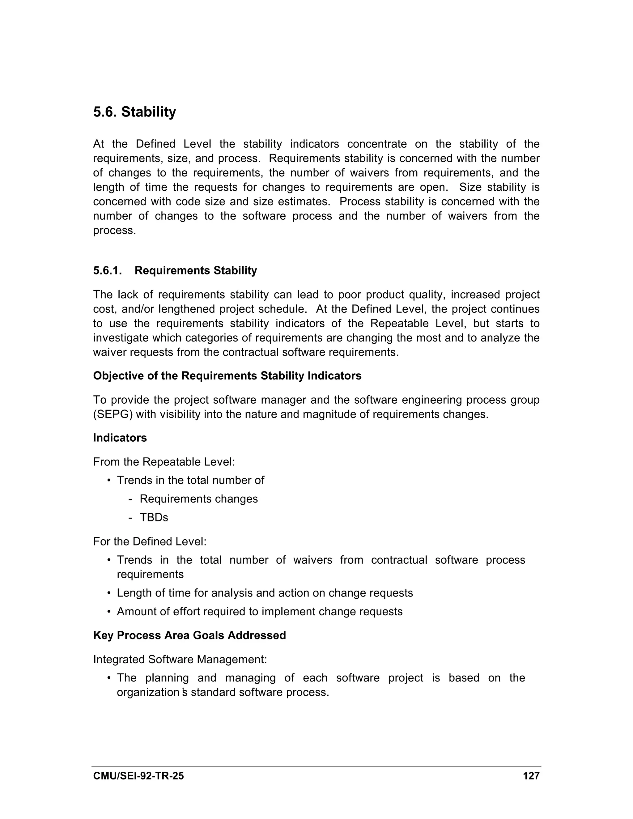 5.6. Stability

At the Defined Level the stability indicators concentrate on the stability of the
requirements, size, and process. Requirements stability is concerned with the number
of changes to the requirements, the number of waivers from requirements, and the
length of time the requests for changes to requirements are open. Size stability is
concerned with code size and size estimates. Process stability is concerned with the
number of changes to the software process and the number of waivers from the
process.


5.6.1.    Requirements Stability

The lack of requirements stability can lead to poor product quality, increased project
cost, and/or lengthened project schedule. At the Defined Level, the project continues
to use the requirements stability indicators of the Repeatable Level, but starts to
investigate which categories of requirements are changing the most and to analyze the
waiver requests from the contractual software requirements.

Objective of the Requirements Stability Indicators

To provide the project software manager and the software engineering process group
(SEPG) with visibility into the nature and magnitude of requirements changes.

Indicators

From the Repeatable Level:
  • Trends in the total number of
         - Requirements changes
         - TBDs

For the Defined Level:
  • Trends in the total number of waivers from contractual software process
    requirements
  • Length of time for analysis and action on change requests
  • Amount of effort required to implement change requests

Key Process Area Goals Addressed

Integrated Software Management:
  • The planning and managing of each software project is based on the
    organization’ standard software process.
                s




CMU/SEI-92-TR-25                                                                  127
 