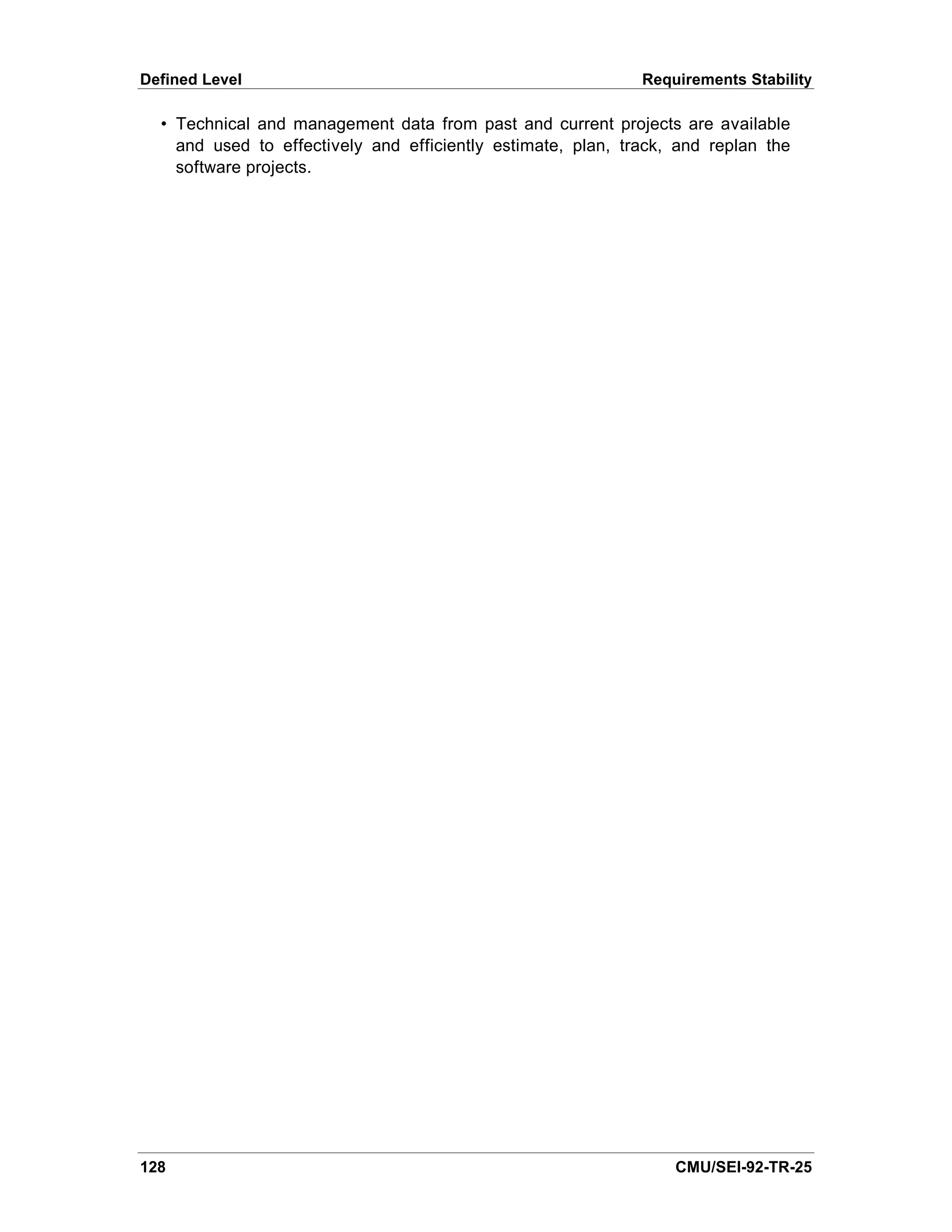 Defined Level                                                 Requirements Stability

  • Technical and management data from past and current projects are available
    and used to effectively and efficiently estimate, plan, track, and replan the
    software projects.




128                                                               CMU/SEI-92-TR-25
 