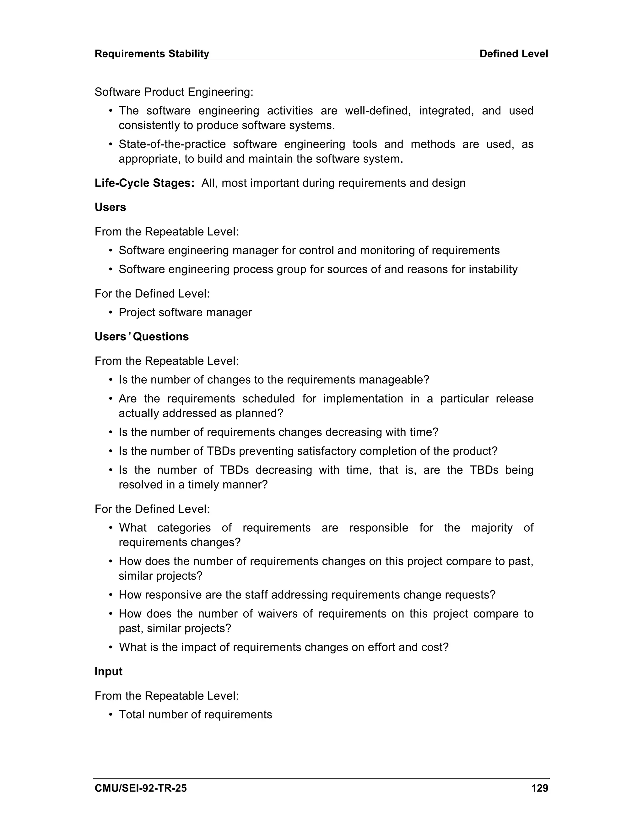 Requirements Stability                                                   Defined Level


Software Product Engineering:
  • The software engineering activities are well-defined, integrated, and used
    consistently to produce software systems.
  • State-of-the-practice software engineering tools and methods are used, as
    appropriate, to build and maintain the software system.

Life-Cycle Stages: All, most important during requirements and design

Users

From the Repeatable Level:
  • Software engineering manager for control and monitoring of requirements
  • Software engineering process group for sources of and reasons for instability

For the Defined Level:
  • Project software manager

Users’Questions

From the Repeatable Level:
  • Is the number of changes to the requirements manageable?
  • Are the requirements scheduled for implementation in a particular release
    actually addressed as planned?
  • Is the number of requirements changes decreasing with time?
  • Is the number of TBDs preventing satisfactory completion of the product?
  • Is the number of TBDs decreasing with time, that is, are the TBDs being
    resolved in a timely manner?

For the Defined Level:
  • What categories of requirements are responsible for the majority of
    requirements changes?
  • How does the number of requirements changes on this project compare to past,
    similar projects?
  • How responsive are the staff addressing requirements change requests?
  • How does the number of waivers of requirements on this project compare to
    past, similar projects?
  • What is the impact of requirements changes on effort and cost?

Input

From the Repeatable Level:
  • Total number of requirements




CMU/SEI-92-TR-25                                                                    129
 