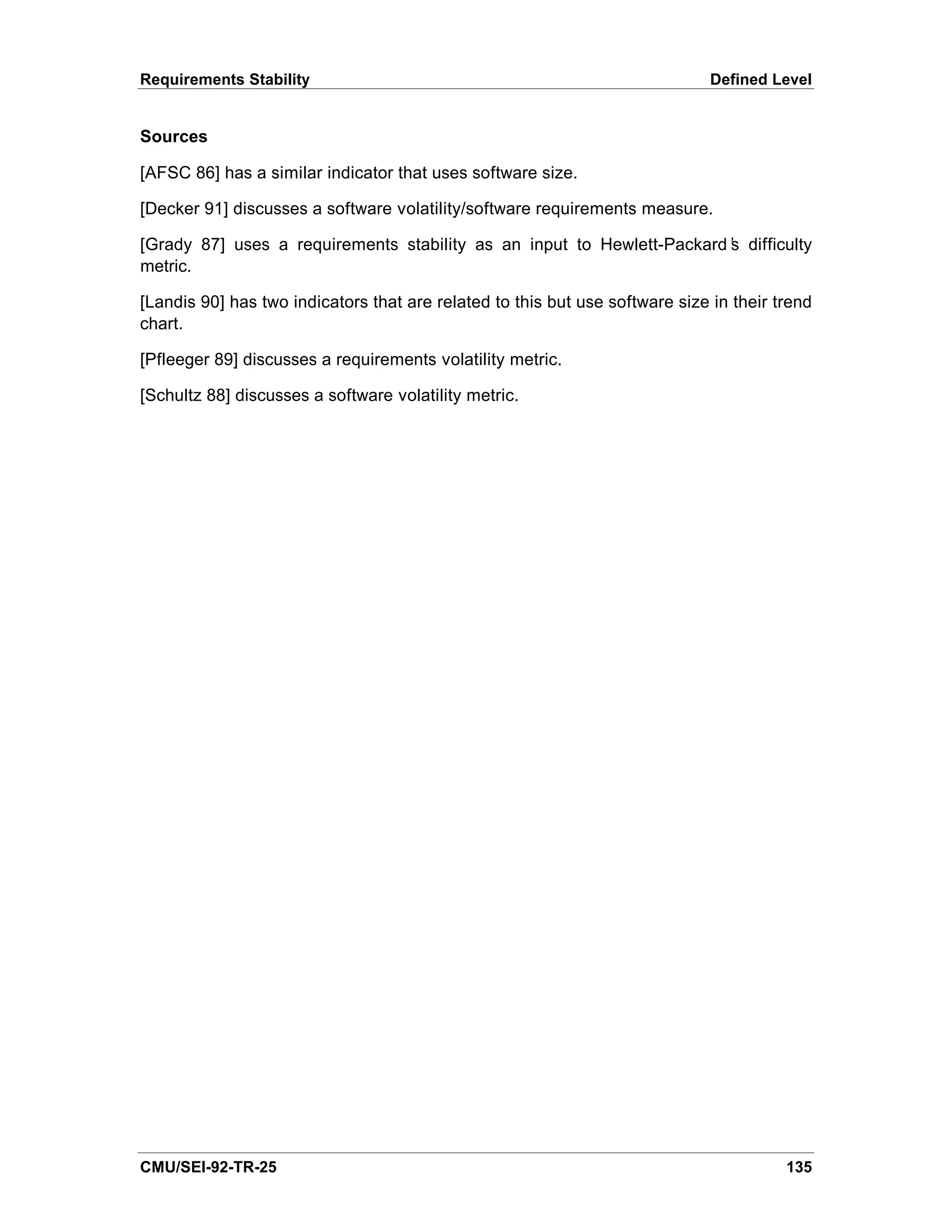 Requirements Stability                                                        Defined Level


Sources

[AFSC 86] has a similar indicator that uses software size.

[Decker 91] discusses a software volatility/software requirements measure.

[Grady 87] uses a requirements stability as an input to Hewlett-Packard’ difficulty
                                                                       s
metric.

[Landis 90] has two indicators that are related to this but use software size in their trend
chart.

[Pfleeger 89] discusses a requirements volatility metric.

[Schultz 88] discusses a software volatility metric.




CMU/SEI-92-TR-25                                                                        135
 