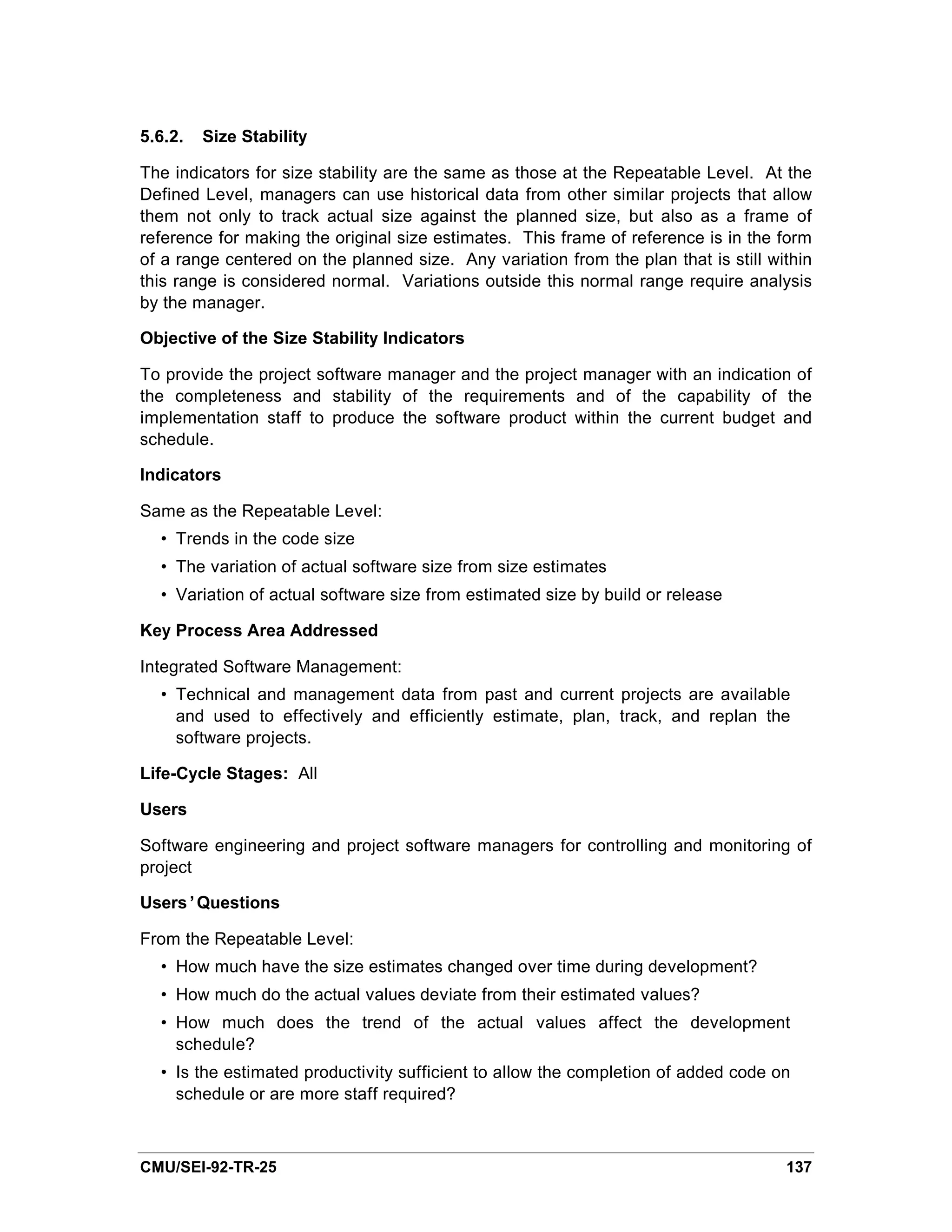 5.6.2.   Size Stability

The indicators for size stability are the same as those at the Repeatable Level. At the
Defined Level, managers can use historical data from other similar projects that allow
them not only to track actual size against the planned size, but also as a frame of
reference for making the original size estimates. This frame of reference is in the form
of a range centered on the planned size. Any variation from the plan that is still within
this range is considered normal. Variations outside this normal range require analysis
by the manager.

Objective of the Size Stability Indicators

To provide the project software manager and the project manager with an indication of
the completeness and stability of the requirements and of the capability of the
implementation staff to produce the software product within the current budget and
schedule.

Indicators

Same as the Repeatable Level:
  • Trends in the code size
  • The variation of actual software size from size estimates
  • Variation of actual software size from estimated size by build or release

Key Process Area Addressed

Integrated Software Management:
  • Technical and management data from past and current projects are available
    and used to effectively and efficiently estimate, plan, track, and replan the
    software projects.

Life-Cycle Stages: All

Users

Software engineering and project software managers for controlling and monitoring of
project

Users’Questions

From the Repeatable Level:
  • How much have the size estimates changed over time during development?
  • How much do the actual values deviate from their estimated values?
  • How much does the trend of the actual values affect the development
    schedule?
  • Is the estimated productivity sufficient to allow the completion of added code on
    schedule or are more staff required?



CMU/SEI-92-TR-25                                                                     137
 
