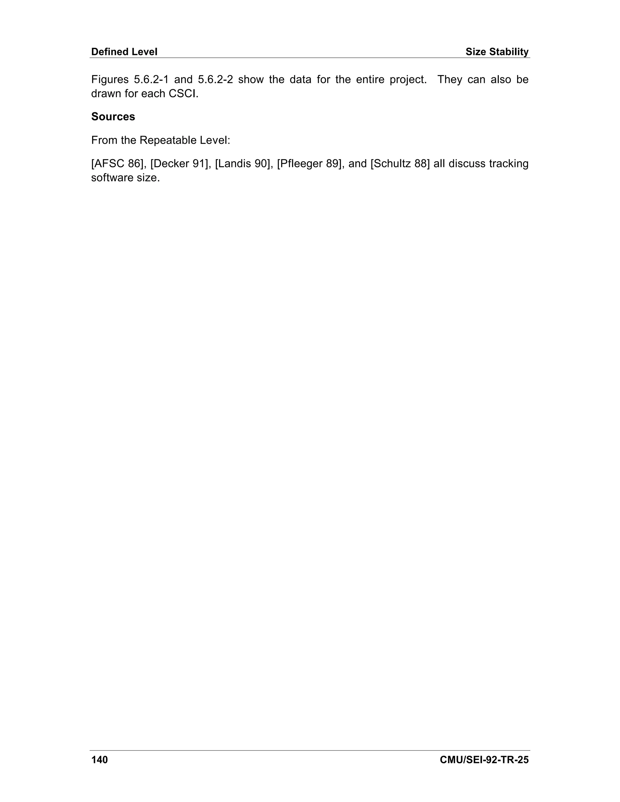 Defined Level                                                               Size Stability

Figures 5.6.2-1 and 5.6.2-2 show the data for the entire project. They can also be
drawn for each CSCI.

Sources

From the Repeatable Level:

[AFSC 86], [Decker 91], [Landis 90], [Pfleeger 89], and [Schultz 88] all discuss tracking
software size.




140                                                                   CMU/SEI-92-TR-25
 
