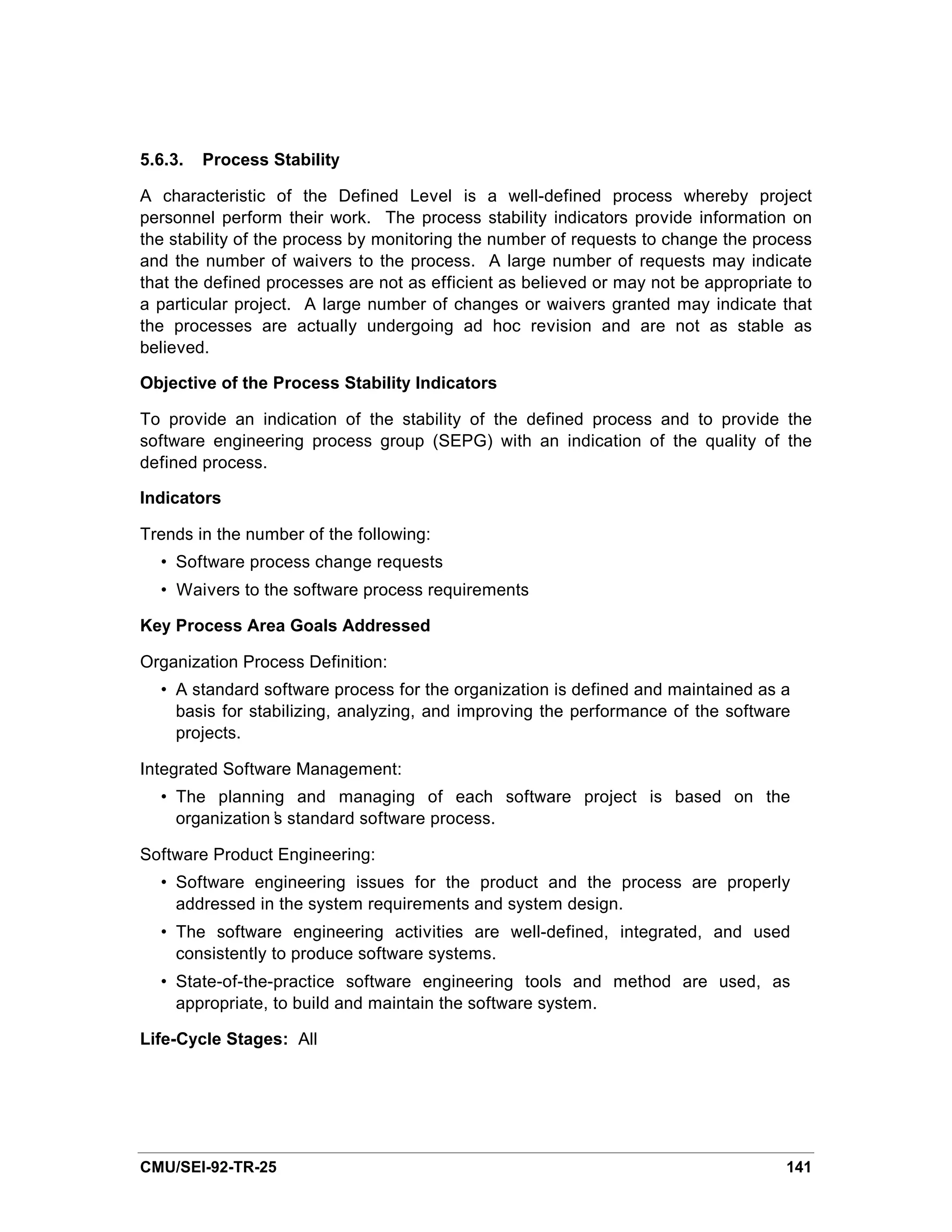 5.6.3.   Process Stability

A characteristic of the Defined Level is a well-defined process whereby project
personnel perform their work. The process stability indicators provide information on
the stability of the process by monitoring the number of requests to change the process
and the number of waivers to the process. A large number of requests may indicate
that the defined processes are not as efficient as believed or may not be appropriate to
a particular project. A large number of changes or waivers granted may indicate that
the processes are actually undergoing ad hoc revision and are not as stable as
believed.

Objective of the Process Stability Indicators

To provide an indication of the stability of the defined process and to provide the
software engineering process group (SEPG) with an indication of the quality of the
defined process.

Indicators

Trends in the number of the following:
  • Software process change requests
  • Waivers to the software process requirements

Key Process Area Goals Addressed

Organization Process Definition:
  • A standard software process for the organization is defined and maintained as a
    basis for stabilizing, analyzing, and improving the performance of the software
    projects.

Integrated Software Management:
  • The planning and managing of each software project is based on the
    organization’ standard software process.
                s

Software Product Engineering:
  • Software engineering issues for the product and the process are properly
    addressed in the system requirements and system design.
  • The software engineering activities are well-defined, integrated, and used
    consistently to produce software systems.
  • State-of-the-practice software engineering tools and method are used, as
    appropriate, to build and maintain the software system.

Life-Cycle Stages: All




CMU/SEI-92-TR-25                                                                    141
 