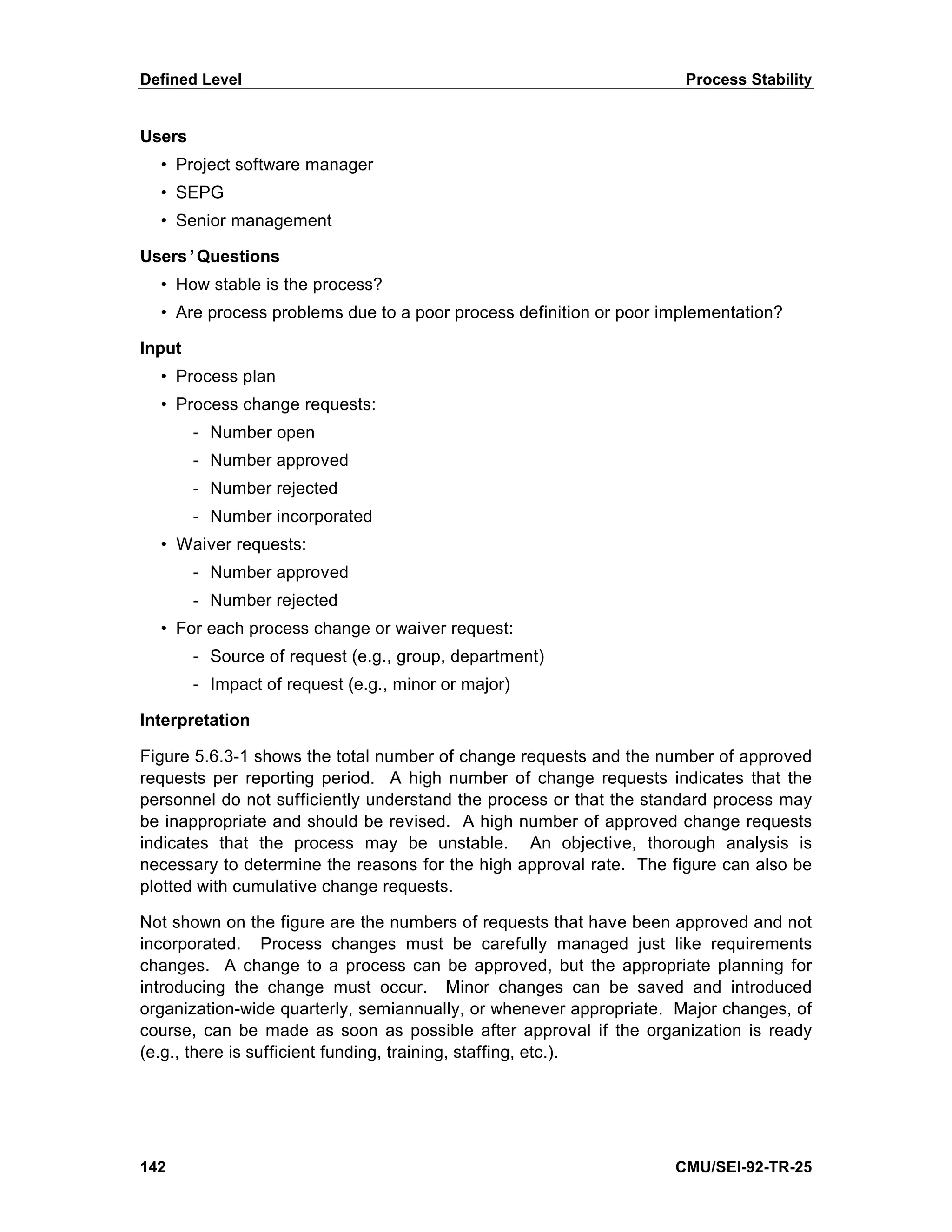 Defined Level                                                        Process Stability


Users
  • Project software manager
  • SEPG
  • Senior management

Users’Questions
  • How stable is the process?
  • Are process problems due to a poor process definition or poor implementation?

Input
  • Process plan
  • Process change requests:
        - Number open
        - Number approved
        - Number rejected
        - Number incorporated
  • Waiver requests:
        - Number approved
        - Number rejected
  • For each process change or waiver request:
        - Source of request (e.g., group, department)
        - Impact of request (e.g., minor or major)

Interpretation

Figure 5.6.3-1 shows the total number of change requests and the number of approved
requests per reporting period. A high number of change requests indicates that the
personnel do not sufficiently understand the process or that the standard process may
be inappropriate and should be revised. A high number of approved change requests
indicates that the process may be unstable. An objective, thorough analysis is
necessary to determine the reasons for the high approval rate. The figure can also be
plotted with cumulative change requests.

Not shown on the figure are the numbers of requests that have been approved and not
incorporated. Process changes must be carefully managed just like requirements
changes. A change to a process can be approved, but the appropriate planning for
introducing the change must occur. Minor changes can be saved and introduced
organization-wide quarterly, semiannually, or whenever appropriate. Major changes, of
course, can be made as soon as possible after approval if the organization is ready
(e.g., there is sufficient funding, training, staffing, etc.).




142                                                                CMU/SEI-92-TR-25
 