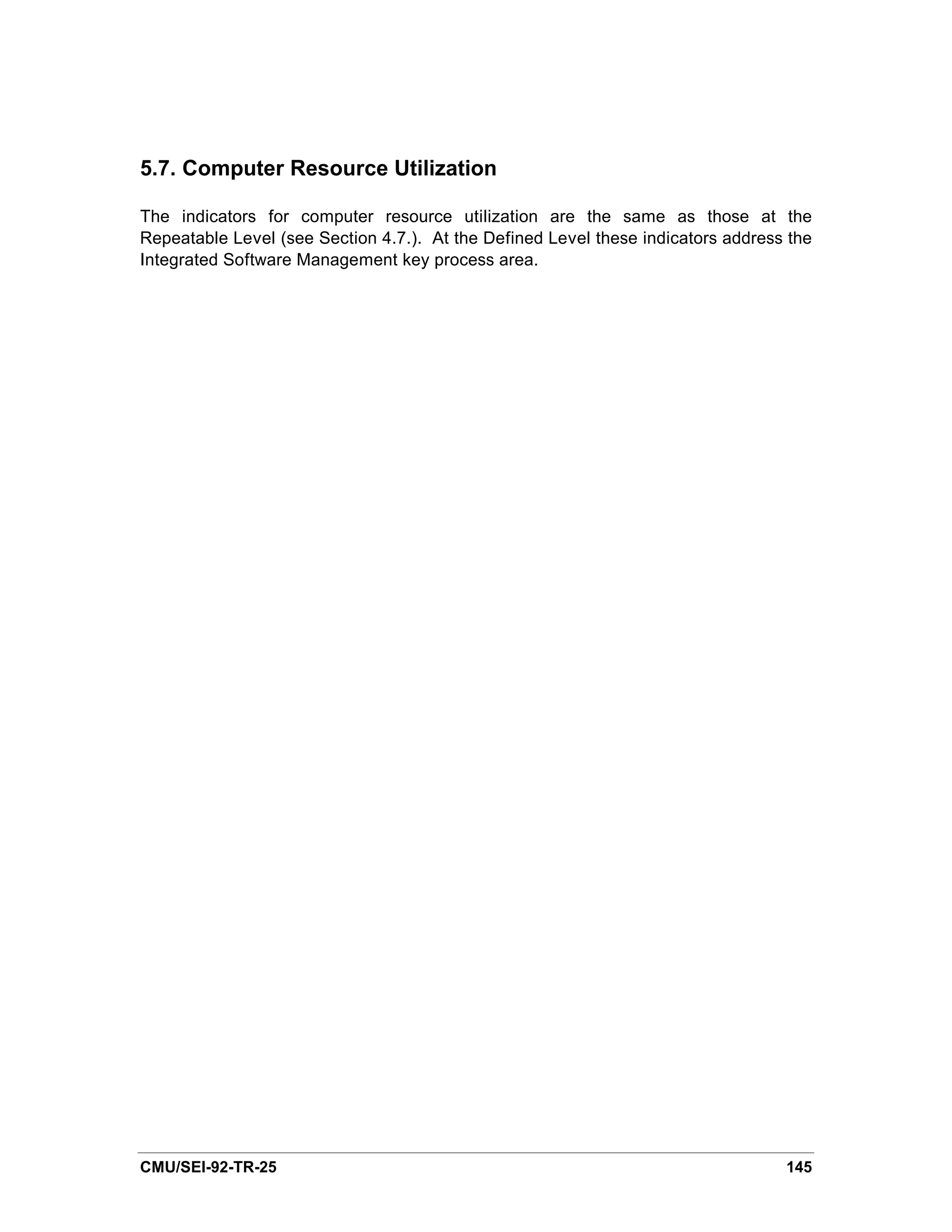 5.7. Computer Resource Utilization

The indicators for computer resource utilization are the same as those at the
Repeatable Level (see Section 4.7.). At the Defined Level these indicators address the
Integrated Software Management key process area.




CMU/SEI-92-TR-25                                                                  145
 