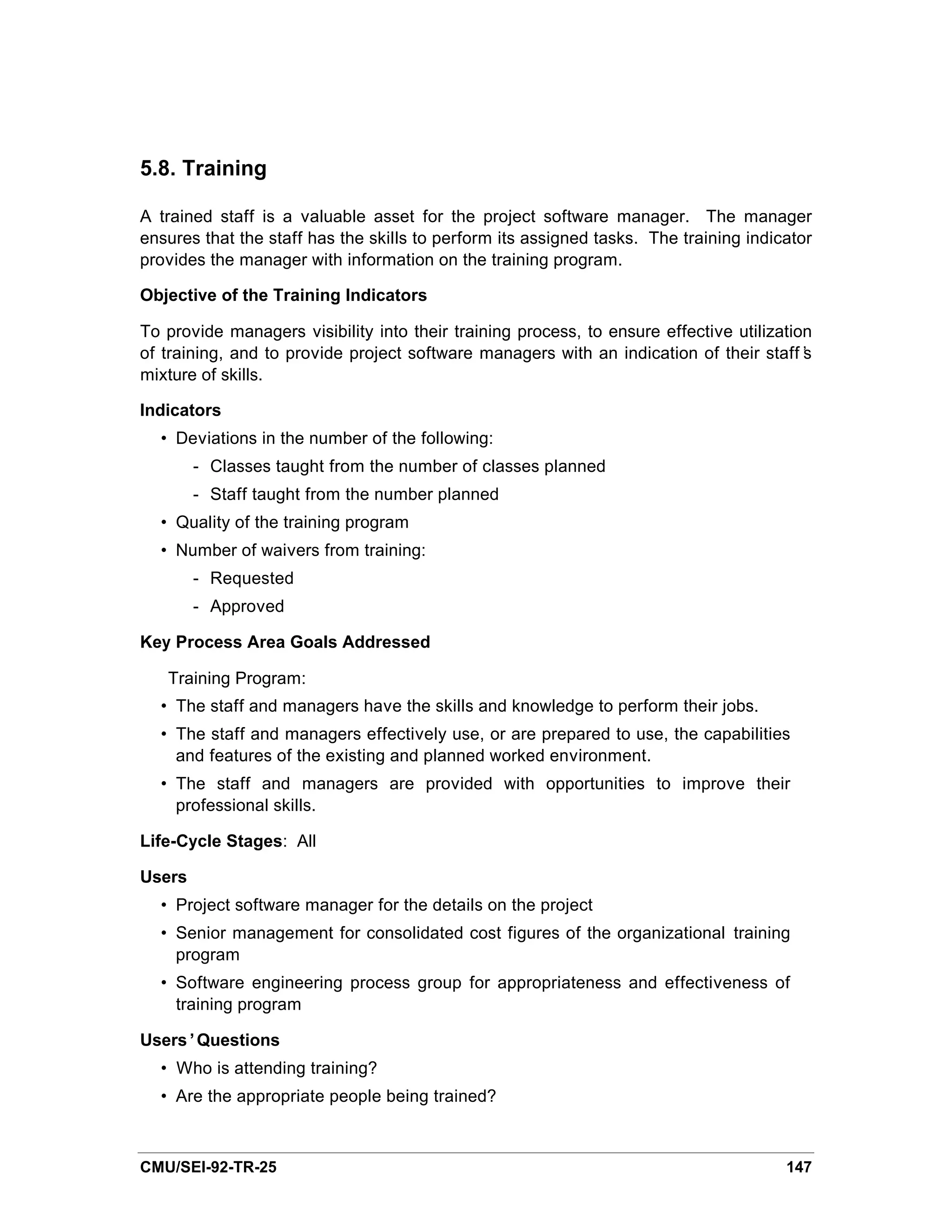 5.8. Training

A trained staff is a valuable asset for the project software manager. The manager
ensures that the staff has the skills to perform its assigned tasks. The training indicator
provides the manager with information on the training program.

Objective of the Training Indicators

To provide managers visibility into their training process, to ensure effective utilization
of training, and to provide project software managers with an indication of their staff’  s
mixture of skills.

Indicators
  • Deviations in the number of the following:
        - Classes taught from the number of classes planned
        - Staff taught from the number planned
  • Quality of the training program
  • Number of waivers from training:
        - Requested
        - Approved

Key Process Area Goals Addressed

   Training Program:
  • The staff and managers have the skills and knowledge to perform their jobs.
  • The staff and managers effectively use, or are prepared to use, the capabilities
    and features of the existing and planned worked environment.
  • The staff and managers are provided with opportunities to improve their
    professional skills.

Life-Cycle Stages: All

Users
  • Project software manager for the details on the project
  • Senior management for consolidated cost figures of the organizational training
    program
  • Software engineering process group for appropriateness and effectiveness of
    training program

Users’Questions
  • Who is attending training?
  • Are the appropriate people being trained?



CMU/SEI-92-TR-25                                                                       147
 