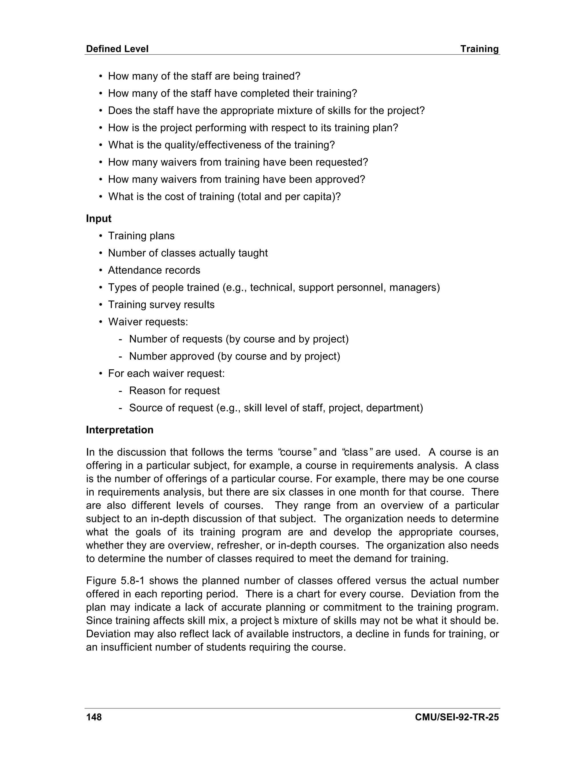 Defined Level                                                                       Training

  • How many of the staff are being trained?
  • How many of the staff have completed their training?
  • Does the staff have the appropriate mixture of skills for the project?
  • How is the project performing with respect to its training plan?
  • What is the quality/effectiveness of the training?
  • How many waivers from training have been requested?
  • How many waivers from training have been approved?
  • What is the cost of training (total and per capita)?

Input
  • Training plans
  • Number of classes actually taught
  • Attendance records
  • Types of people trained (e.g., technical, support personnel, managers)
  • Training survey results
  • Waiver requests:
        - Number of requests (by course and by project)
        - Number approved (by course and by project)
  • For each waiver request:
        - Reason for request
        - Source of request (e.g., skill level of staff, project, department)

Interpretation

In the discussion that follows the terms “ course” and “ class” are used. A course is an
offering in a particular subject, for example, a course in requirements analysis. A class
is the number of offerings of a particular course. For example, there may be one course
in requirements analysis, but there are six classes in one month for that course. There
are also different levels of courses. They range from an overview of a particular
subject to an in-depth discussion of that subject. The organization needs to determine
what the goals of its training program are and develop the appropriate courses,
whether they are overview, refresher, or in-depth courses. The organization also needs
to determine the number of classes required to meet the demand for training.

Figure 5.8-1 shows the planned number of classes offered versus the actual number
offered in each reporting period. There is a chart for every course. Deviation from the
plan may indicate a lack of accurate planning or commitment to the training program.
Since training affects skill mix, a project’ mixture of skills may not be what it should be.
                                           s
Deviation may also reflect lack of available instructors, a decline in funds for training, or
an insufficient number of students requiring the course.




148                                                                        CMU/SEI-92-TR-25
 