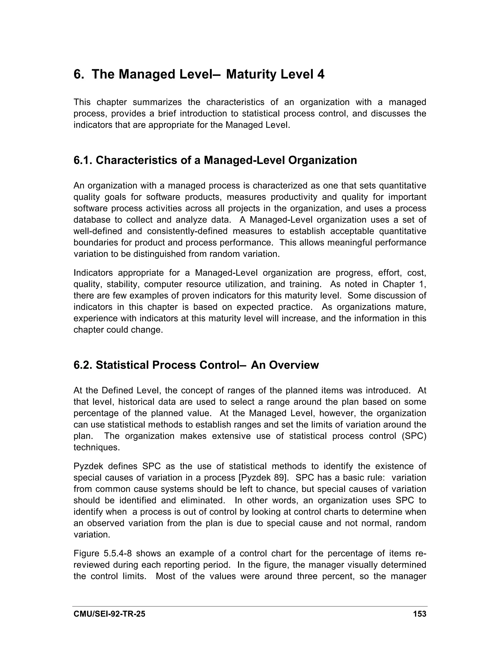 6. The Managed Level— Maturity Level 4

This chapter summarizes the characteristics of an organization with a managed
process, provides a brief introduction to statistical process control, and discusses the
indicators that are appropriate for the Managed Level.


6.1. Characteristics of a Managed-Level Organization

An organization with a managed process is characterized as one that sets quantitative
quality goals for software products, measures productivity and quality for important
software process activities across all projects in the organization, and uses a process
database to collect and analyze data. A Managed-Level organization uses a set of
well-defined and consistently-defined measures to establish acceptable quantitative
boundaries for product and process performance. This allows meaningful performance
variation to be distinguished from random variation.

Indicators appropriate for a Managed-Level organization are progress, effort, cost,
quality, stability, computer resource utilization, and training. As noted in Chapter 1,
there are few examples of proven indicators for this maturity level. Some discussion of
indicators in this chapter is based on expected practice. As organizations mature,
experience with indicators at this maturity level will increase, and the information in this
chapter could change.



6.2. Statistical Process Control— An Overview

At the Defined Level, the concept of ranges of the planned items was introduced. At
that level, historical data are used to select a range around the plan based on some
percentage of the planned value. At the Managed Level, however, the organization
can use statistical methods to establish ranges and set the limits of variation around the
plan. The organization makes extensive use of statistical process control (SPC)
techniques.

Pyzdek defines SPC as the use of statistical methods to identify the existence of
special causes of variation in a process [Pyzdek 89]. SPC has a basic rule: variation
from common cause systems should be left to chance, but special causes of variation
should be identified and eliminated. In other words, an organization uses SPC to
identify when a process is out of control by looking at control charts to determine when
an observed variation from the plan is due to special cause and not normal, random
variation.

Figure 5.5.4-8 shows an example of a control chart for the percentage of items re-
reviewed during each reporting period. In the figure, the manager visually determined
the control limits. Most of the values were around three percent, so the manager



CMU/SEI-92-TR-25                                                                        153
 