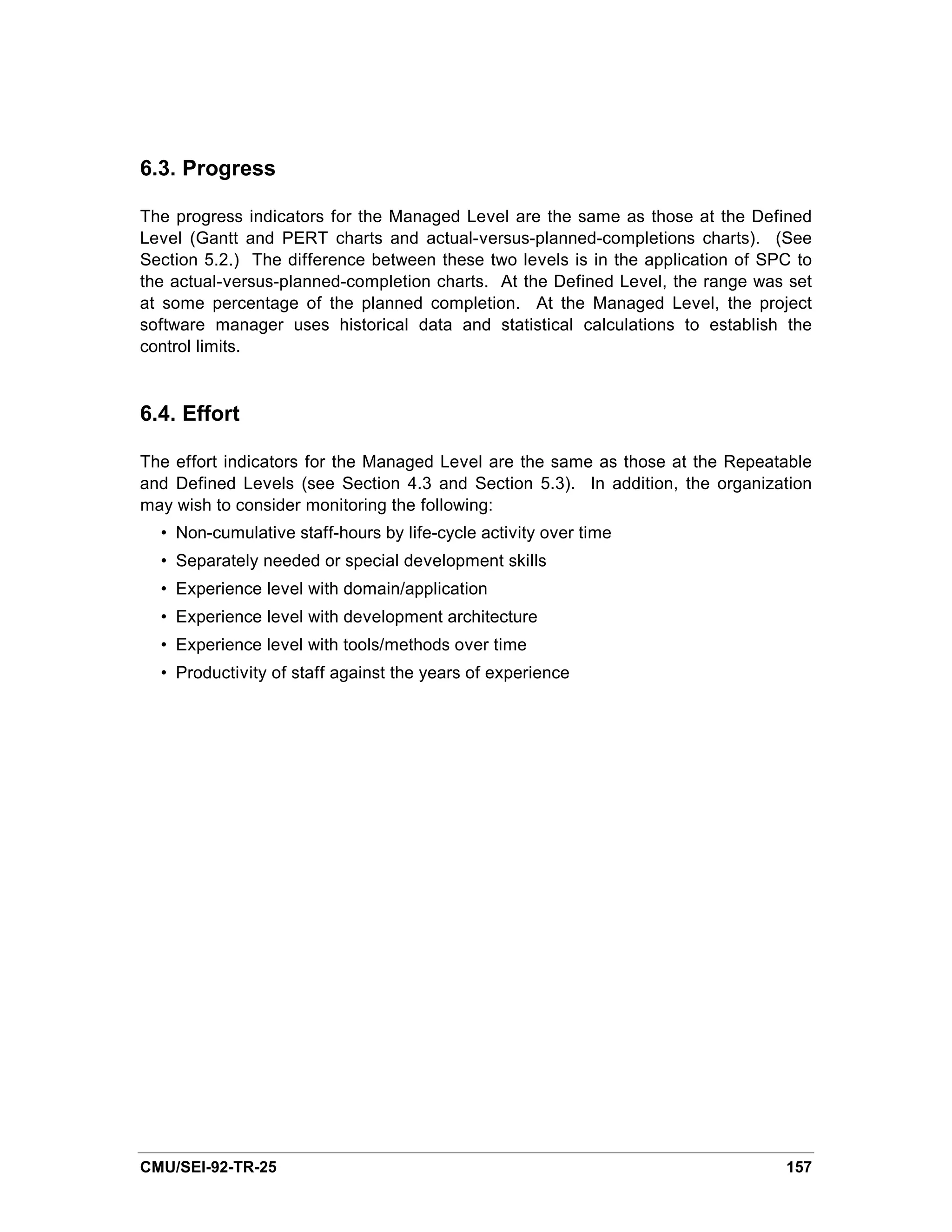 6.3. Progress

The progress indicators for the Managed Level are the same as those at the Defined
Level (Gantt and PERT charts and actual-versus-planned-completions charts). (See
Section 5.2.) The difference between these two levels is in the application of SPC to
the actual-versus-planned-completion charts. At the Defined Level, the range was set
at some percentage of the planned completion. At the Managed Level, the project
software manager uses historical data and statistical calculations to establish the
control limits.


6.4. Effort

The effort indicators for the Managed Level are the same as those at the Repeatable
and Defined Levels (see Section 4.3 and Section 5.3). In addition, the organization
may wish to consider monitoring the following:
  • Non-cumulative staff-hours by life-cycle activity over time
  • Separately needed or special development skills
  • Experience level with domain/application
  • Experience level with development architecture
  • Experience level with tools/methods over time
  • Productivity of staff against the years of experience




CMU/SEI-92-TR-25                                                                 157
 