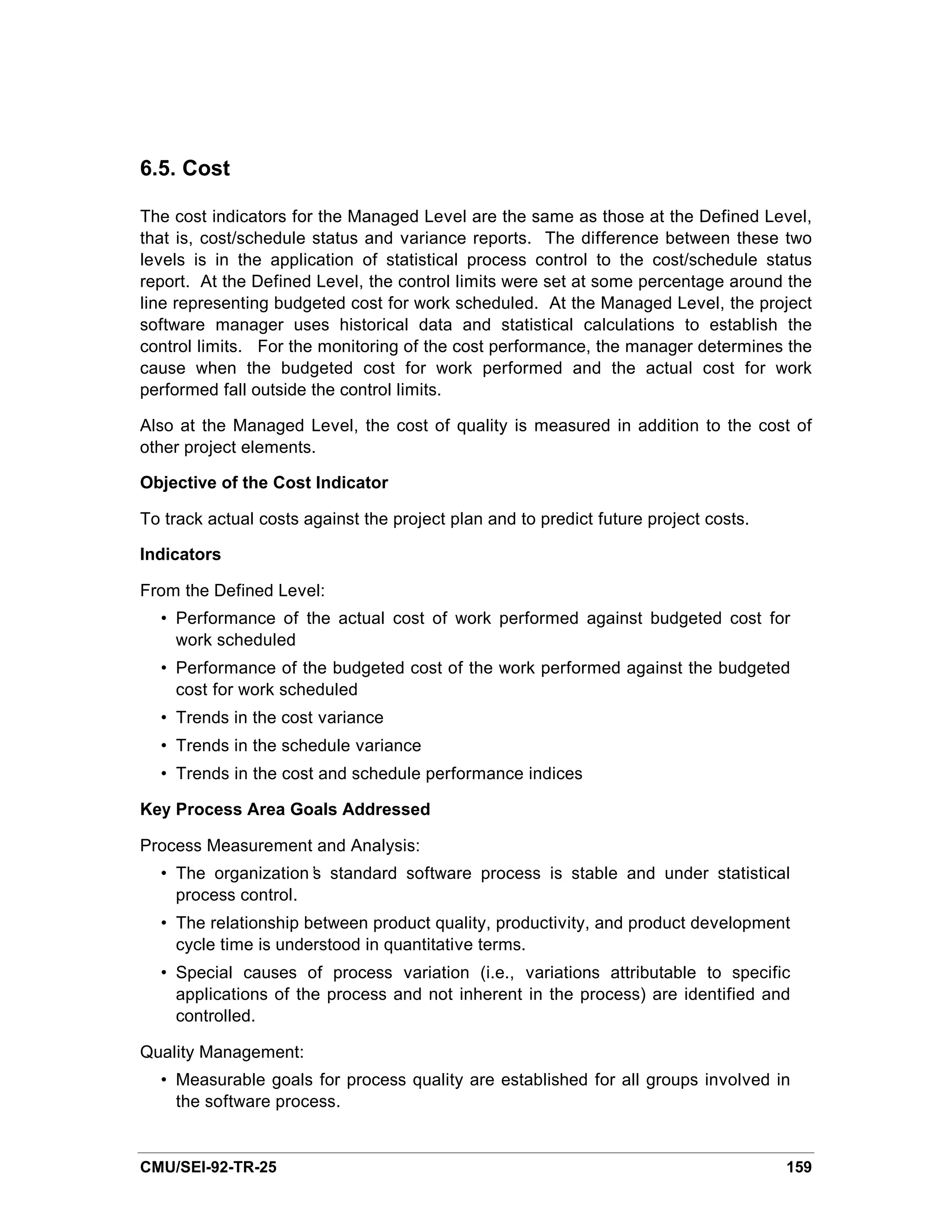 6.5. Cost

The cost indicators for the Managed Level are the same as those at the Defined Level,
that is, cost/schedule status and variance reports. The difference between these two
levels is in the application of statistical process control to the cost/schedule status
report. At the Defined Level, the control limits were set at some percentage around the
line representing budgeted cost for work scheduled. At the Managed Level, the project
software manager uses historical data and statistical calculations to establish the
control limits. For the monitoring of the cost performance, the manager determines the
cause when the budgeted cost for work performed and the actual cost for work
performed fall outside the control limits.

Also at the Managed Level, the cost of quality is measured in addition to the cost of
other project elements.

Objective of the Cost Indicator

To track actual costs against the project plan and to predict future project costs.

Indicators

From the Defined Level:
  • Performance of the actual cost of work performed against budgeted cost for
    work scheduled
  • Performance of the budgeted cost of the work performed against the budgeted
    cost for work scheduled
  • Trends in the cost variance
  • Trends in the schedule variance
  • Trends in the cost and schedule performance indices

Key Process Area Goals Addressed

Process Measurement and Analysis:
  • The organization’ standard software process is stable and under statistical
                     s
    process control.
  • The relationship between product quality, productivity, and product development
    cycle time is understood in quantitative terms.
  • Special causes of process variation (i.e., variations attributable to specific
    applications of the process and not inherent in the process) are identified and
    controlled.

Quality Management:
  • Measurable goals for process quality are established for all groups involved in
    the software process.


CMU/SEI-92-TR-25                                                                      159
 