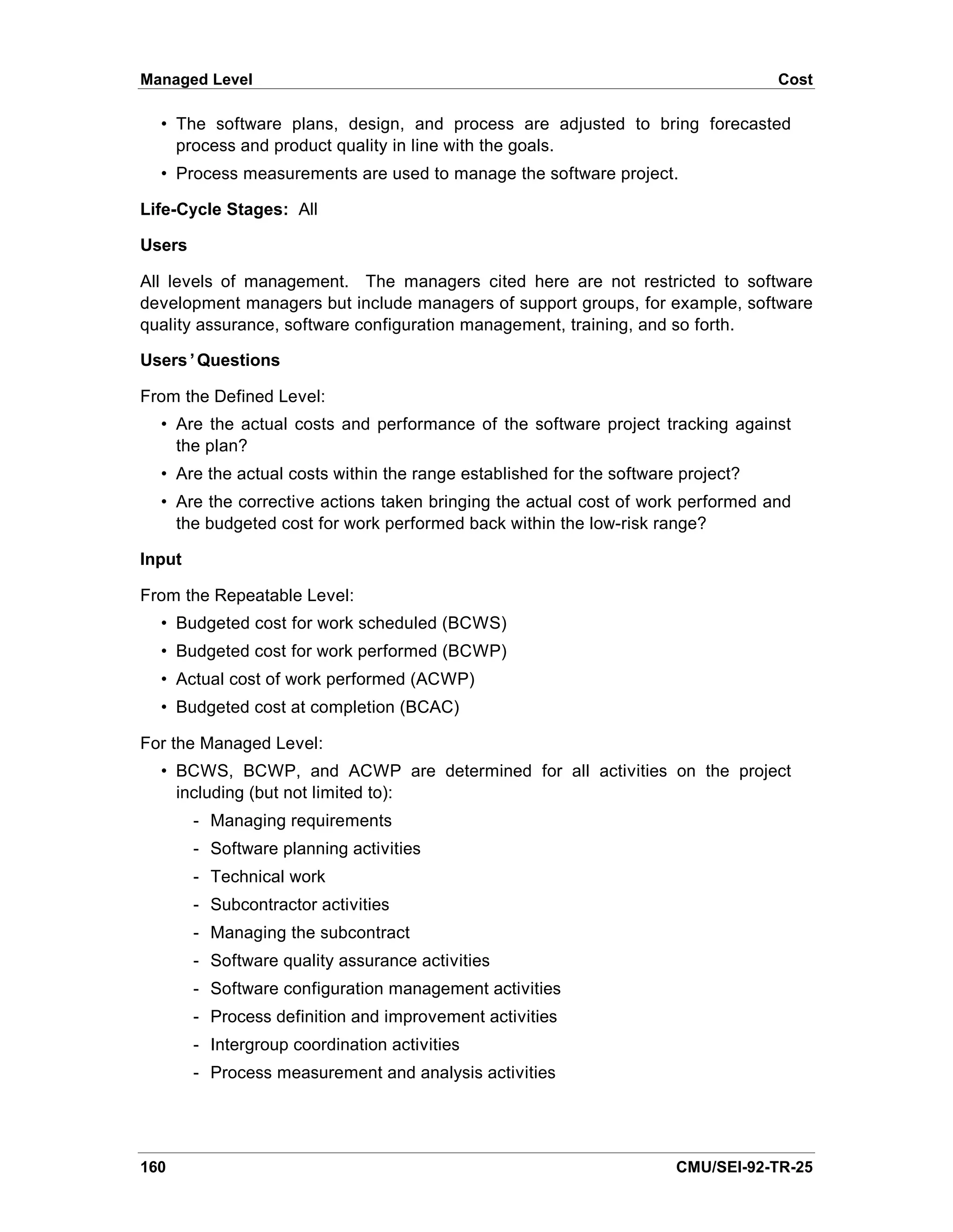Managed Level                                                                     Cost

  • The software plans, design, and process are adjusted to bring forecasted
    process and product quality in line with the goals.
  • Process measurements are used to manage the software project.

Life-Cycle Stages: All

Users

All levels of management. The managers cited here are not restricted to software
development managers but include managers of support groups, for example, software
quality assurance, software configuration management, training, and so forth.

Users’Questions

From the Defined Level:
  • Are the actual costs and performance of the software project tracking against
    the plan?
  • Are the actual costs within the range established for the software project?
  • Are the corrective actions taken bringing the actual cost of work performed and
    the budgeted cost for work performed back within the low-risk range?

Input

From the Repeatable Level:
  • Budgeted cost for work scheduled (BCWS)
  • Budgeted cost for work performed (BCWP)
  • Actual cost of work performed (ACWP)
  • Budgeted cost at completion (BCAC)

For the Managed Level:
  • BCWS, BCWP, and ACWP are determined for all activities on the project
    including (but not limited to):
        - Managing requirements
        - Software planning activities
        - Technical work
        - Subcontractor activities
        - Managing the subcontract
        - Software quality assurance activities
        - Software configuration management activities
        - Process definition and improvement activities
        - Intergroup coordination activities
        - Process measurement and analysis activities




160                                                                   CMU/SEI-92-TR-25
 