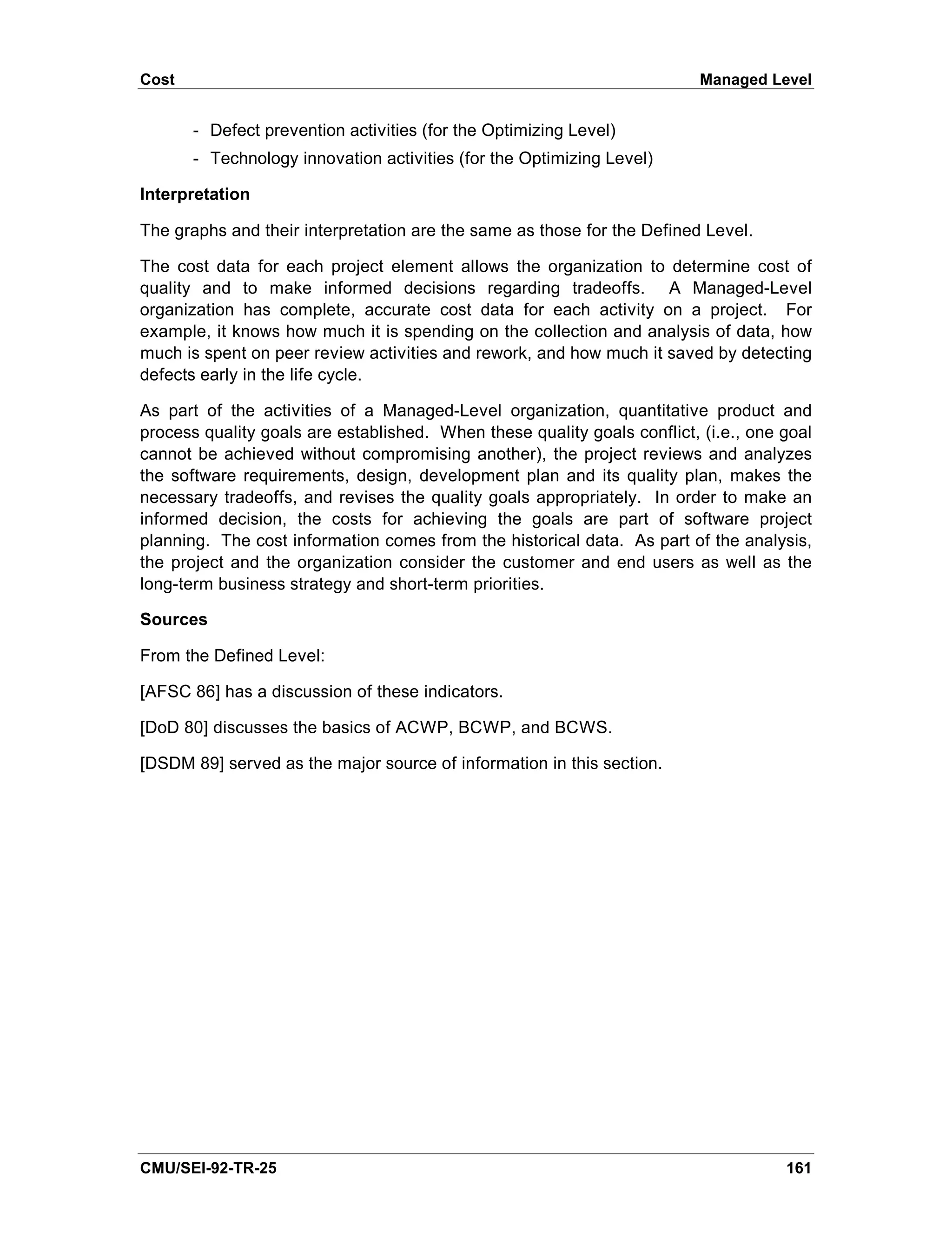 Cost                                                                      Managed Level


       - Defect prevention activities (for the Optimizing Level)
       - Technology innovation activities (for the Optimizing Level)

Interpretation

The graphs and their interpretation are the same as those for the Defined Level.

The cost data for each project element allows the organization to determine cost of
quality and to make informed decisions regarding tradeoffs. A Managed-Level
organization has complete, accurate cost data for each activity on a project. For
example, it knows how much it is spending on the collection and analysis of data, how
much is spent on peer review activities and rework, and how much it saved by detecting
defects early in the life cycle.

As part of the activities of a Managed-Level organization, quantitative product and
process quality goals are established. When these quality goals conflict, (i.e., one goal
cannot be achieved without compromising another), the project reviews and analyzes
the software requirements, design, development plan and its quality plan, makes the
necessary tradeoffs, and revises the quality goals appropriately. In order to make an
informed decision, the costs for achieving the goals are part of software project
planning. The cost information comes from the historical data. As part of the analysis,
the project and the organization consider the customer and end users as well as the
long-term business strategy and short-term priorities.

Sources

From the Defined Level:

[AFSC 86] has a discussion of these indicators.

[DoD 80] discusses the basics of ACWP, BCWP, and BCWS.

[DSDM 89] served as the major source of information in this section.




CMU/SEI-92-TR-25                                                                     161
 