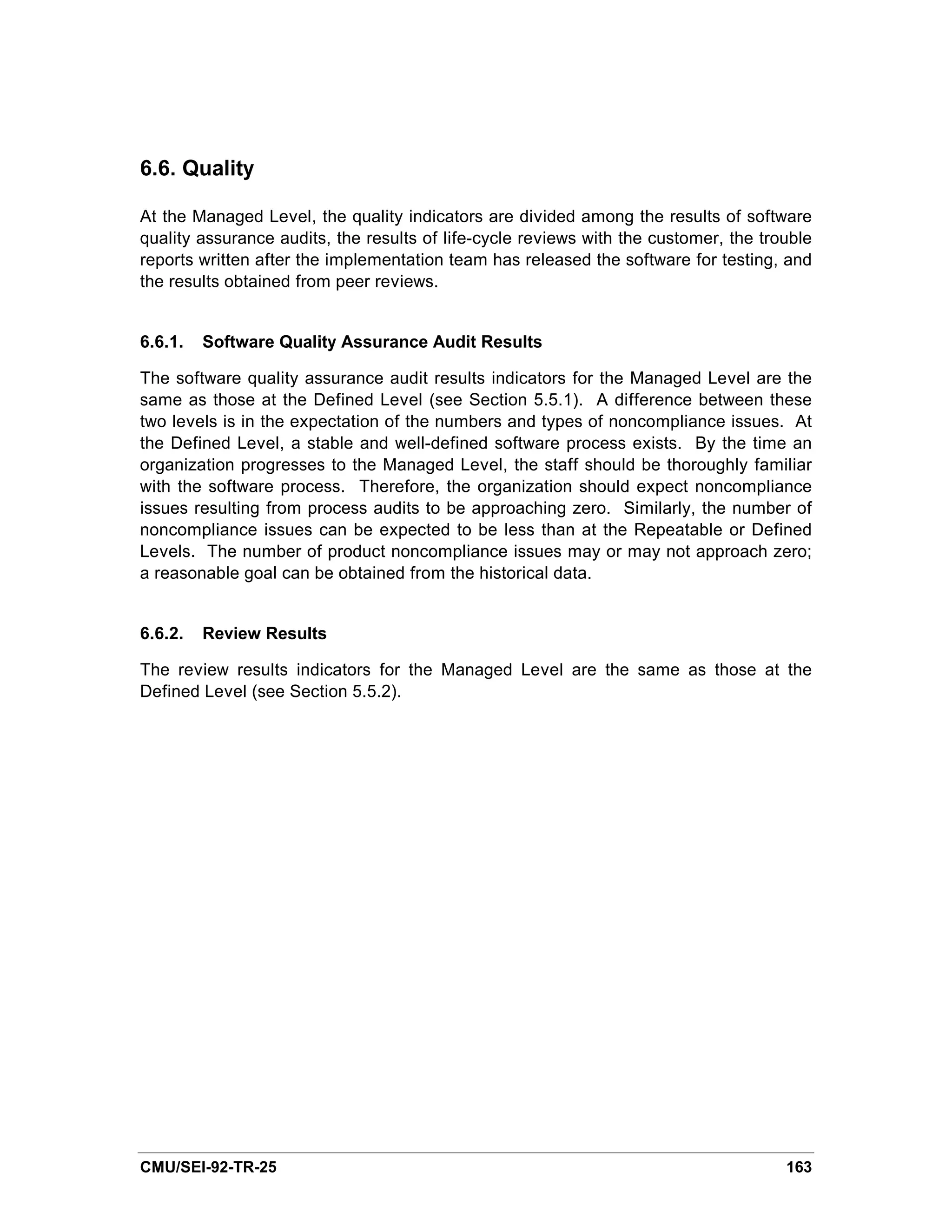 6.6. Quality

At the Managed Level, the quality indicators are divided among the results of software
quality assurance audits, the results of life-cycle reviews with the customer, the trouble
reports written after the implementation team has released the software for testing, and
the results obtained from peer reviews.


6.6.1.   Software Quality Assurance Audit Results

The software quality assurance audit results indicators for the Managed Level are the
same as those at the Defined Level (see Section 5.5.1). A difference between these
two levels is in the expectation of the numbers and types of noncompliance issues. At
the Defined Level, a stable and well-defined software process exists. By the time an
organization progresses to the Managed Level, the staff should be thoroughly familiar
with the software process. Therefore, the organization should expect noncompliance
issues resulting from process audits to be approaching zero. Similarly, the number of
noncompliance issues can be expected to be less than at the Repeatable or Defined
Levels. The number of product noncompliance issues may or may not approach zero;
a reasonable goal can be obtained from the historical data.


6.6.2.   Review Results

The review results indicators for the Managed Level are the same as those at the
Defined Level (see Section 5.5.2).




CMU/SEI-92-TR-25                                                                      163
 