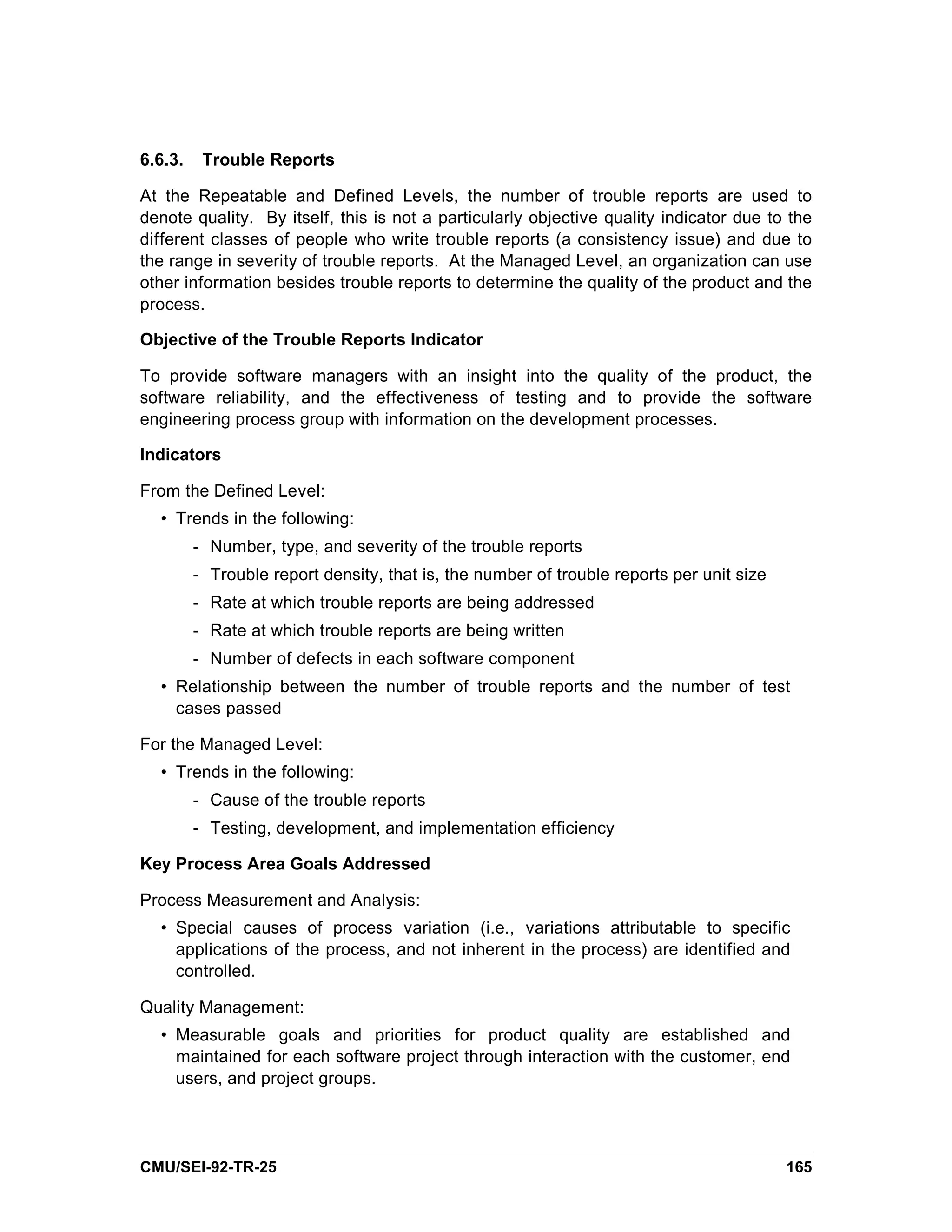 6.6.3.    Trouble Reports

At the Repeatable and Defined Levels, the number of trouble reports are used to
denote quality. By itself, this is not a particularly objective quality indicator due to the
different classes of people who write trouble reports (a consistency issue) and due to
the range in severity of trouble reports. At the Managed Level, an organization can use
other information besides trouble reports to determine the quality of the product and the
process.

Objective of the Trouble Reports Indicator

To provide software managers with an insight into the quality of the product, the
software reliability, and the effectiveness of testing and to provide the software
engineering process group with information on the development processes.

Indicators

From the Defined Level:
  • Trends in the following:
         - Number, type, and severity of the trouble reports
         - Trouble report density, that is, the number of trouble reports per unit size
         - Rate at which trouble reports are being addressed
         - Rate at which trouble reports are being written
         - Number of defects in each software component
  • Relationship between the number of trouble reports and the number of test
    cases passed

For the Managed Level:
  • Trends in the following:
         - Cause of the trouble reports
         - Testing, development, and implementation efficiency

Key Process Area Goals Addressed

Process Measurement and Analysis:
  • Special causes of process variation (i.e., variations attributable to specific
    applications of the process, and not inherent in the process) are identified and
    controlled.

Quality Management:
  • Measurable goals and priorities for product quality are established and
    maintained for each software project through interaction with the customer, end
    users, and project groups.




CMU/SEI-92-TR-25                                                                          165
 