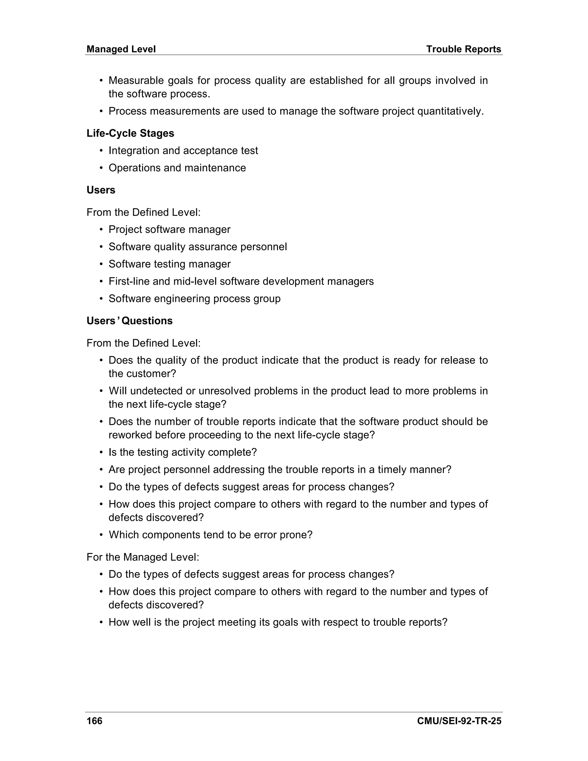 Managed Level                                                            Trouble Reports


  • Measurable goals for process quality are established for all groups involved in
    the software process.
  • Process measurements are used to manage the software project quantitatively.

Life-Cycle Stages
  • Integration and acceptance test
  • Operations and maintenance

Users

From the Defined Level:
  • Project software manager
  • Software quality assurance personnel
  • Software testing manager
  • First-line and mid-level software development managers
  • Software engineering process group

Users’Questions

From the Defined Level:
  • Does the quality of the product indicate that the product is ready for release to
    the customer?
  • Will undetected or unresolved problems in the product lead to more problems in
    the next life-cycle stage?
  • Does the number of trouble reports indicate that the software product should be
    reworked before proceeding to the next life-cycle stage?
  • Is the testing activity complete?
  • Are project personnel addressing the trouble reports in a timely manner?
  • Do the types of defects suggest areas for process changes?
  • How does this project compare to others with regard to the number and types of
    defects discovered?
  • Which components tend to be error prone?

For the Managed Level:
  • Do the types of defects suggest areas for process changes?
  • How does this project compare to others with regard to the number and types of
    defects discovered?
  • How well is the project meeting its goals with respect to trouble reports?




166                                                                    CMU/SEI-92-TR-25
 
