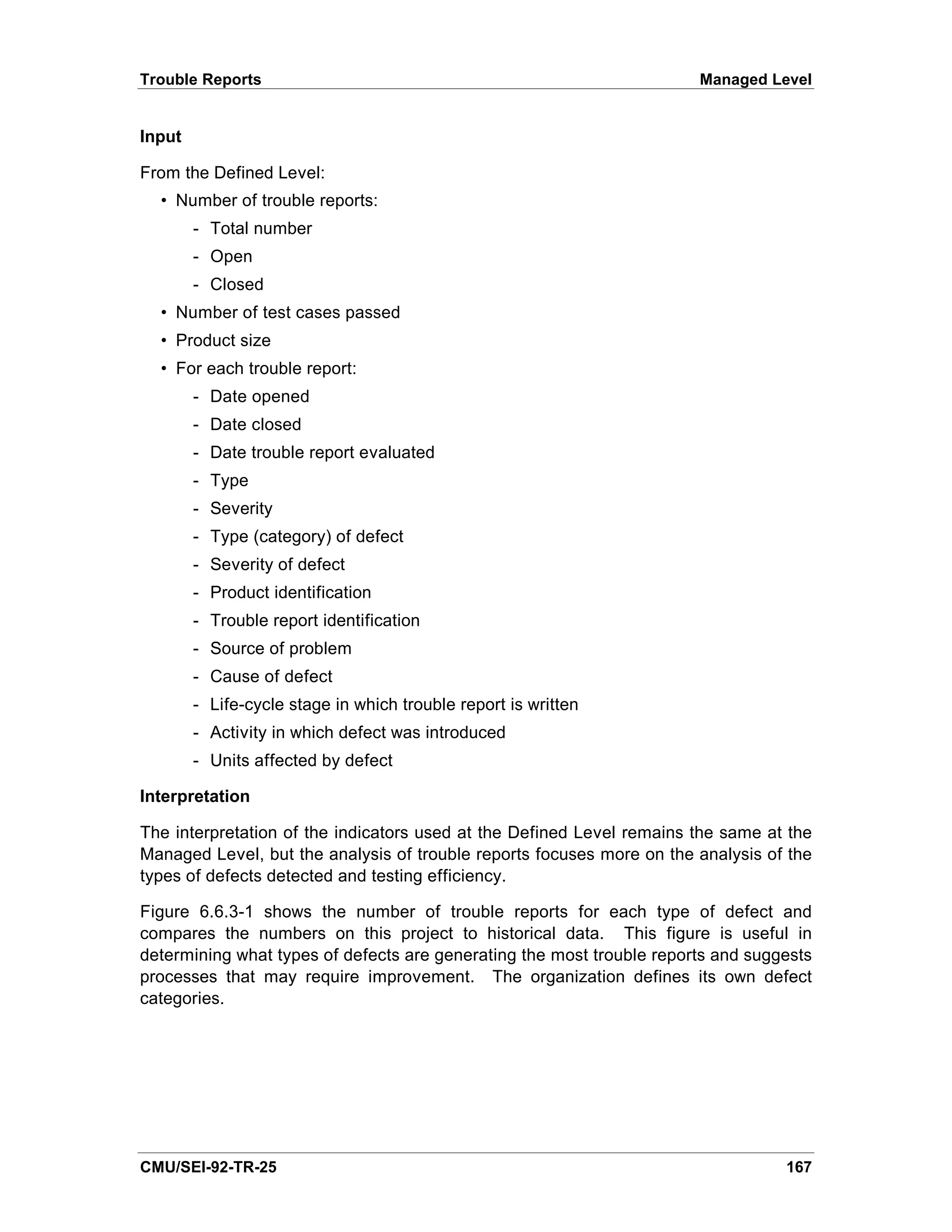 Trouble Reports                                                        Managed Level


Input

From the Defined Level:
  • Number of trouble reports:
        - Total number
        - Open
        - Closed
  • Number of test cases passed
  • Product size
  • For each trouble report:
        - Date opened
        - Date closed
        - Date trouble report evaluated
        - Type
        - Severity
        - Type (category) of defect
        - Severity of defect
        - Product identification
        - Trouble report identification
        - Source of problem
        - Cause of defect
        - Life-cycle stage in which trouble report is written
        - Activity in which defect was introduced
        - Units affected by defect

Interpretation

The interpretation of the indicators used at the Defined Level remains the same at the
Managed Level, but the analysis of trouble reports focuses more on the analysis of the
types of defects detected and testing efficiency.

Figure 6.6.3-1 shows the number of trouble reports for each type of defect and
compares the numbers on this project to historical data. This figure is useful in
determining what types of defects are generating the most trouble reports and suggests
processes that may require improvement. The organization defines its own defect
categories.




CMU/SEI-92-TR-25                                                                  167
 