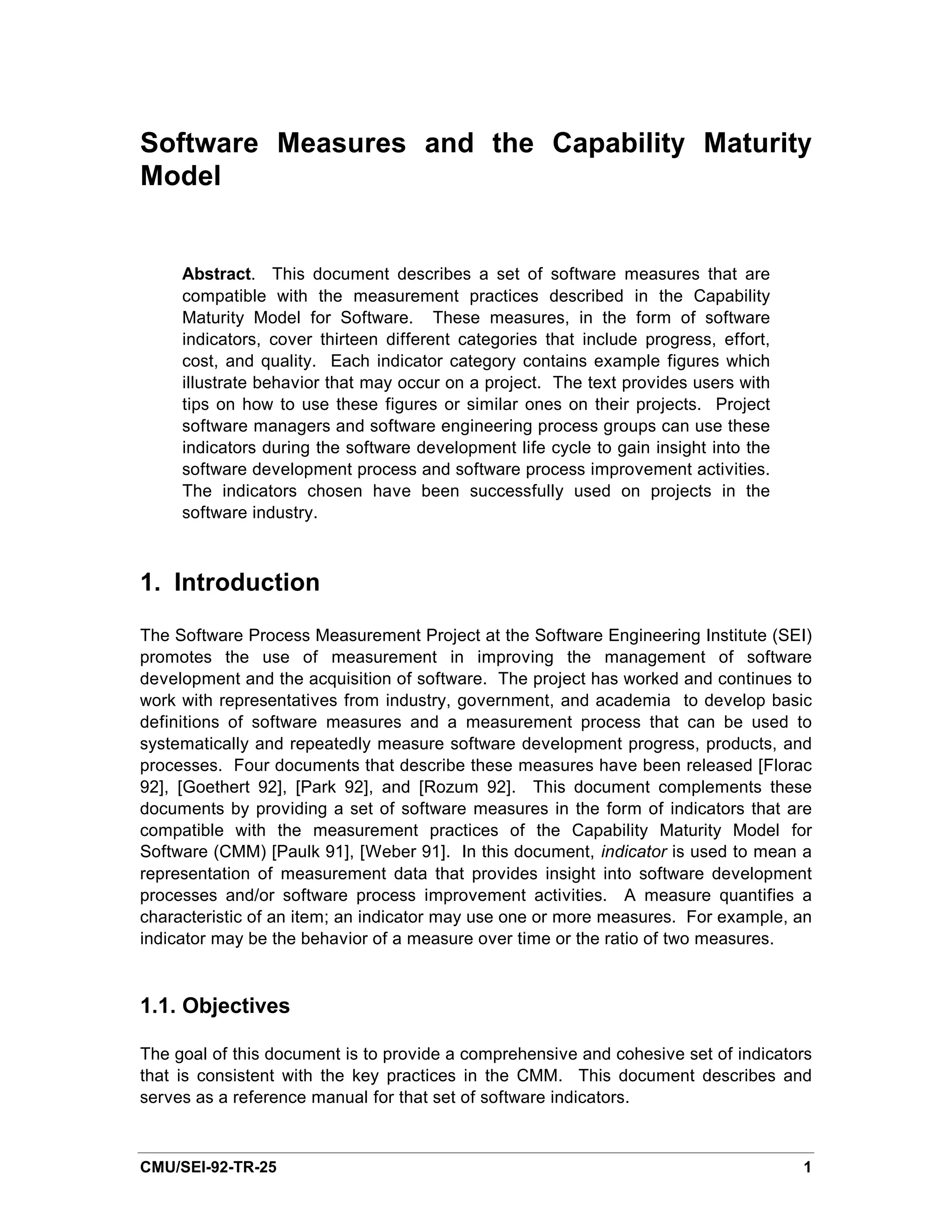 Software Measures and the Capability Maturity
Model


     Abstract. This document describes a set of software measures that are
     compatible with the measurement practices described in the Capability
     Maturity Model for Software. These measures, in the form of software
     indicators, cover thirteen different categories that include progress, effort,
     cost, and quality. Each indicator category contains example figures which
     illustrate behavior that may occur on a project. The text provides users with
     tips on how to use these figures or similar ones on their projects. Project
     software managers and software engineering process groups can use these
     indicators during the software development life cycle to gain insight into the
     software development process and software process improvement activities.
     The indicators chosen have been successfully used on projects in the
     software industry.



1. Introduction

The Software Process Measurement Project at the Software Engineering Institute (SEI)
promotes the use of measurement in improving the management of software
development and the acquisition of software. The project has worked and continues to
work with representatives from industry, government, and academia to develop basic
definitions of software measures and a measurement process that can be used to
systematically and repeatedly measure software development progress, products, and
processes. Four documents that describe these measures have been released [Florac
92], [Goethert 92], [Park 92], and [Rozum 92]. This document complements these
documents by providing a set of software measures in the form of indicators that are
compatible with the measurement practices of the Capability Maturity Model for
Software (CMM) [Paulk 91], [Weber 91]. In this document, indicator is used to mean a
representation of measurement data that provides insight into software development
processes and/or software process improvement activities. A measure quantifies a
characteristic of an item; an indicator may use one or more measures. For example, an
indicator may be the behavior of a measure over time or the ratio of two measures.



1.1. Objectives

The goal of this document is to provide a comprehensive and cohesive set of indicators
that is consistent with the key practices in the CMM. This document describes and
serves as a reference manual for that set of software indicators.



CMU/SEI-92-TR-25                                                                      1
 