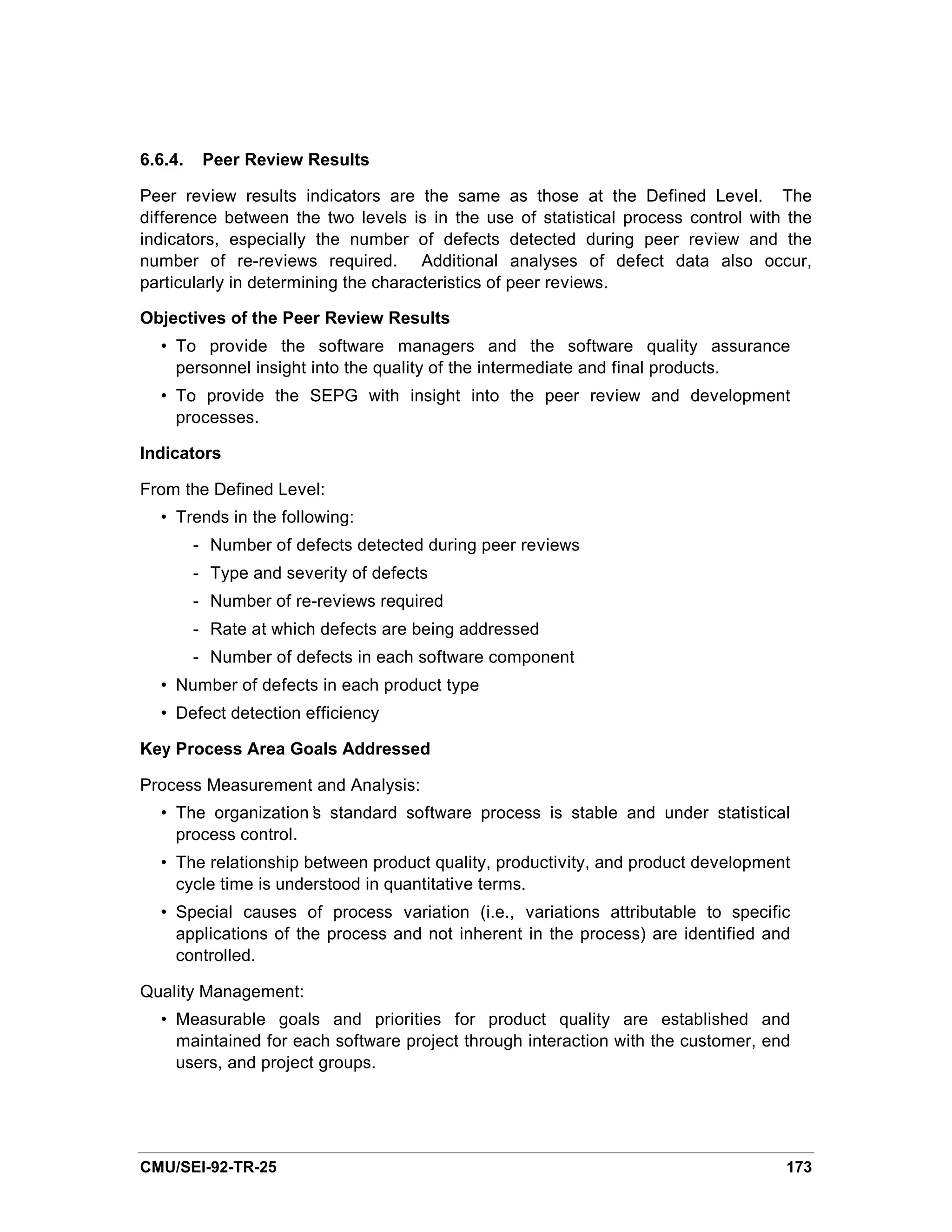 6.6.4.    Peer Review Results

Peer review results indicators are the same as those at the Defined Level. The
difference between the two levels is in the use of statistical process control with the
indicators, especially the number of defects detected during peer review and the
number of re-reviews required. Additional analyses of defect data also occur,
particularly in determining the characteristics of peer reviews.

Objectives of the Peer Review Results
  • To provide the software managers and the software quality assurance
    personnel insight into the quality of the intermediate and final products.
  • To provide the SEPG with insight into the peer review and development
    processes.

Indicators

From the Defined Level:
  • Trends in the following:
         - Number of defects detected during peer reviews
         - Type and severity of defects
         - Number of re-reviews required
         - Rate at which defects are being addressed
         - Number of defects in each software component
  • Number of defects in each product type
  • Defect detection efficiency

Key Process Area Goals Addressed

Process Measurement and Analysis:
  • The organization’ standard software process is stable and under statistical
                     s
    process control.
  • The relationship between product quality, productivity, and product development
    cycle time is understood in quantitative terms.
  • Special causes of process variation (i.e., variations attributable to specific
    applications of the process and not inherent in the process) are identified and
    controlled.

Quality Management:
  • Measurable goals and priorities for product quality are established and
    maintained for each software project through interaction with the customer, end
    users, and project groups.




CMU/SEI-92-TR-25                                                                   173
 