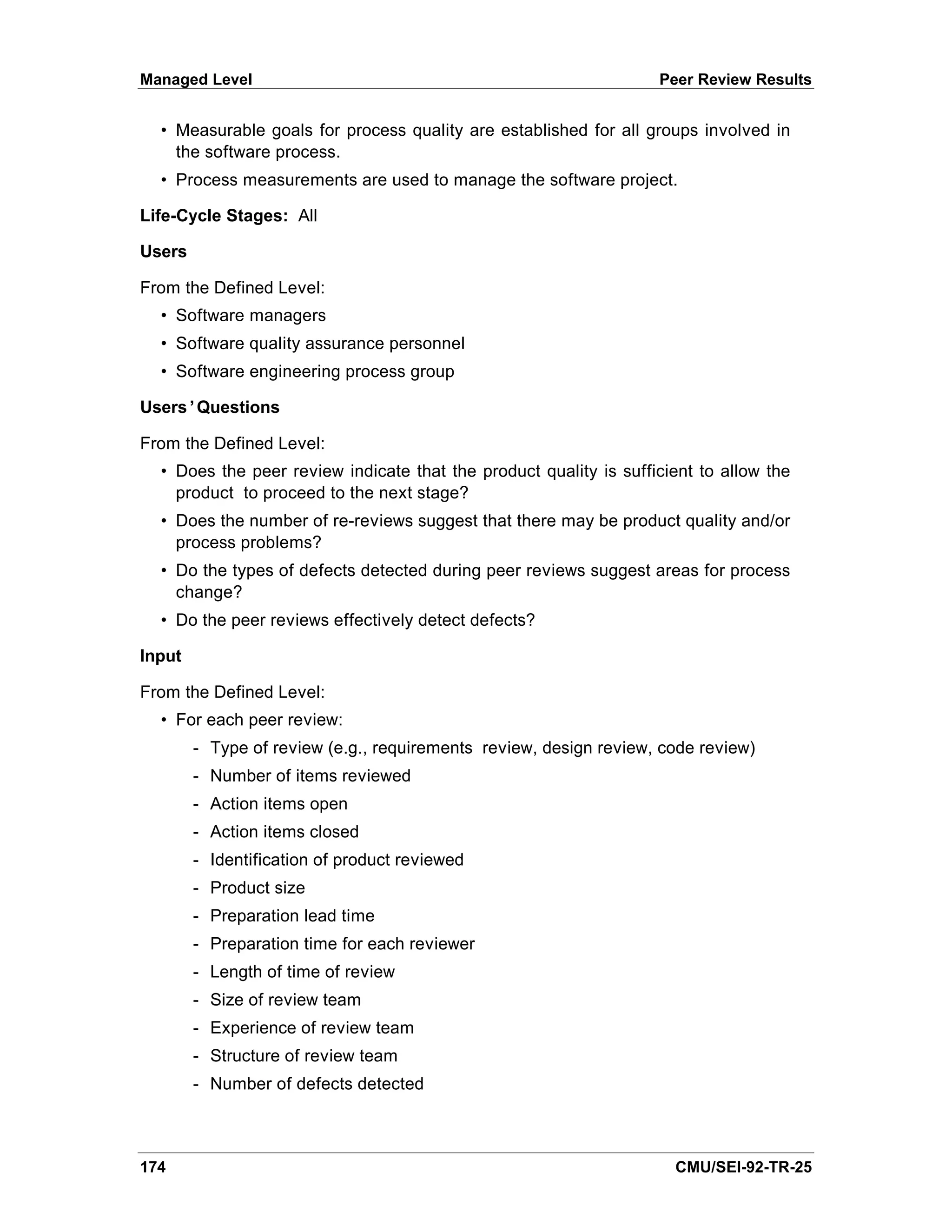Managed Level                                                      Peer Review Results


  • Measurable goals for process quality are established for all groups involved in
    the software process.
  • Process measurements are used to manage the software project.

Life-Cycle Stages: All

Users

From the Defined Level:
  • Software managers
  • Software quality assurance personnel
  • Software engineering process group

Users’Questions

From the Defined Level:
  • Does the peer review indicate that the product quality is sufficient to allow the
    product to proceed to the next stage?
  • Does the number of re-reviews suggest that there may be product quality and/or
    process problems?
  • Do the types of defects detected during peer reviews suggest areas for process
    change?
  • Do the peer reviews effectively detect defects?

Input

From the Defined Level:
  • For each peer review:
        - Type of review (e.g., requirements review, design review, code review)
        - Number of items reviewed
        - Action items open
        - Action items closed
        - Identification of product reviewed
        - Product size
        - Preparation lead time
        - Preparation time for each reviewer
        - Length of time of review
        - Size of review team
        - Experience of review team
        - Structure of review team
        - Number of defects detected



174                                                                  CMU/SEI-92-TR-25
 