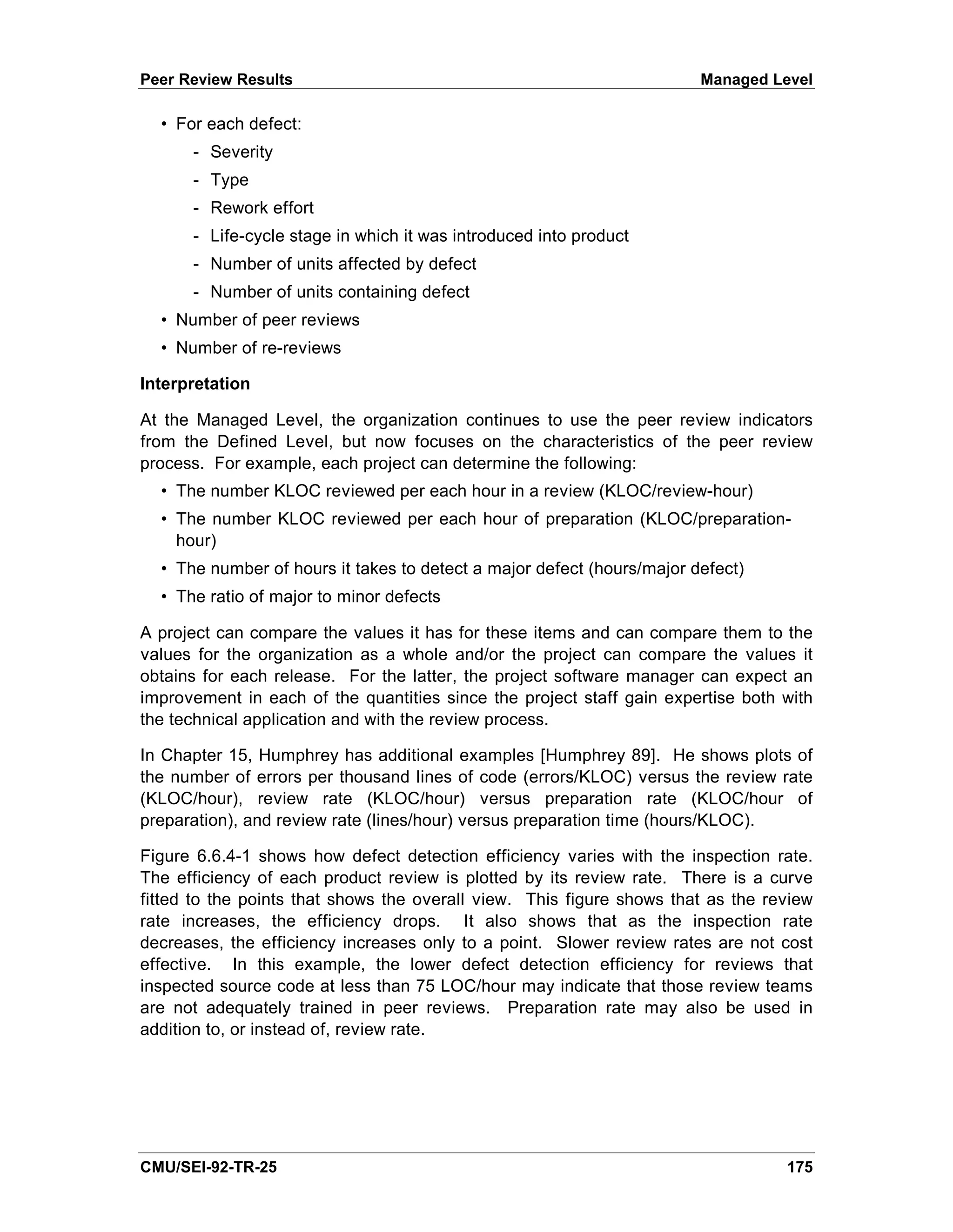 Peer Review Results                                                     Managed Level

  • For each defect:
      - Severity
      - Type
      - Rework effort
      - Life-cycle stage in which it was introduced into product
      - Number of units affected by defect
      - Number of units containing defect
  • Number of peer reviews
  • Number of re-reviews

Interpretation

At the Managed Level, the organization continues to use the peer review indicators
from the Defined Level, but now focuses on the characteristics of the peer review
process. For example, each project can determine the following:
  • The number KLOC reviewed per each hour in a review (KLOC/review-hour)
  • The number KLOC reviewed per each hour of preparation (KLOC/preparation-
    hour)
  • The number of hours it takes to detect a major defect (hours/major defect)
  • The ratio of major to minor defects

A project can compare the values it has for these items and can compare them to the
values for the organization as a whole and/or the project can compare the values it
obtains for each release. For the latter, the project software manager can expect an
improvement in each of the quantities since the project staff gain expertise both with
the technical application and with the review process.

In Chapter 15, Humphrey has additional examples [Humphrey 89]. He shows plots of
the number of errors per thousand lines of code (errors/KLOC) versus the review rate
(KLOC/hour), review rate (KLOC/hour) versus preparation rate (KLOC/hour of
preparation), and review rate (lines/hour) versus preparation time (hours/KLOC).

Figure 6.6.4-1 shows how defect detection efficiency varies with the inspection rate.
The efficiency of each product review is plotted by its review rate. There is a curve
fitted to the points that shows the overall view. This figure shows that as the review
rate increases, the efficiency drops. It also shows that as the inspection rate
decreases, the efficiency increases only to a point. Slower review rates are not cost
effective. In this example, the lower defect detection efficiency for reviews that
inspected source code at less than 75 LOC/hour may indicate that those review teams
are not adequately trained in peer reviews. Preparation rate may also be used in
addition to, or instead of, review rate.




CMU/SEI-92-TR-25                                                                  175
 